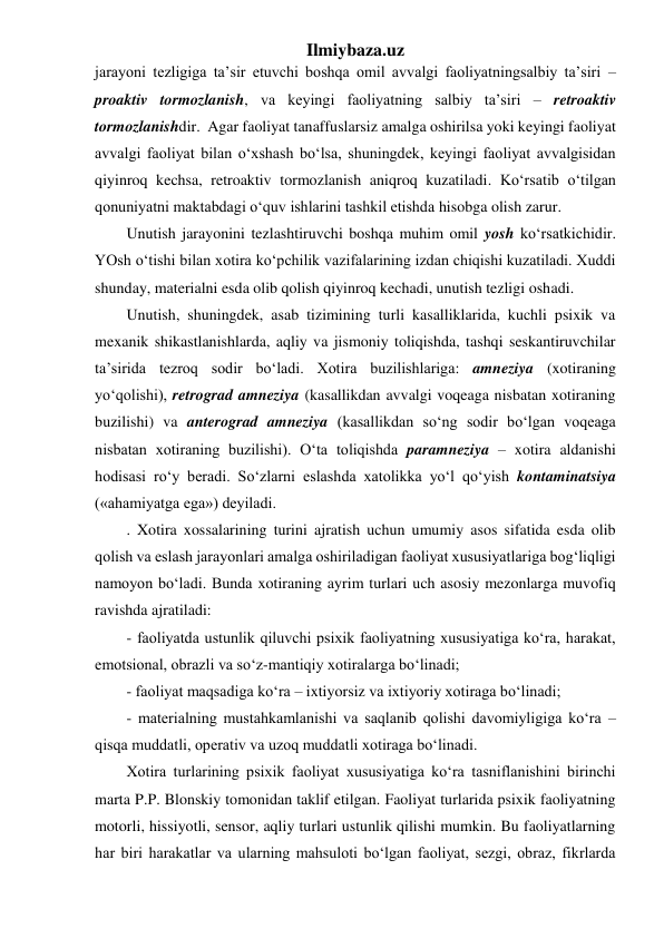 Ilmiybaza.uz 
jarayoni tezligiga ta’sir etuvchi boshqa omil avvalgi faoliyatningsalbiy ta’siri – 
proaktiv tormozlanish, va keyingi faoliyatning salbiy ta’siri – retroaktiv 
tormozlanishdir.  Agar faoliyat tanaffuslarsiz amalga oshirilsa yoki keyingi faoliyat 
avvalgi faoliyat bilan o‘xshash bo‘lsa, shuningdek, keyingi faoliyat avvalgisidan 
qiyinroq kechsa, retroaktiv tormozlanish aniqroq kuzatiladi. Ko‘rsatib o‘tilgan 
qonuniyatni maktabdagi o‘quv ishlarini tashkil etishda hisobga olish zarur. 
Unutish jarayonini tezlashtiruvchi boshqa muhim omil yosh ko‘rsatkichidir.  
YOsh o‘tishi bilan xotira ko‘pchilik vazifalarining izdan chiqishi kuzatiladi. Xuddi 
shunday, materialni esda olib qolish qiyinroq kechadi, unutish tezligi oshadi. 
Unutish, shuningdek, asab tizimining turli kasalliklarida, kuchli psixik va 
mexanik shikastlanishlarda, aqliy va jismoniy toliqishda, tashqi seskantiruvchilar 
ta’sirida tezroq sodir bo‘ladi. Xotira buzilishlariga: amneziya (xotiraning 
yo‘qolishi), retrograd amneziya (kasallikdan avvalgi voqeaga nisbatan xotiraning 
buzilishi) va anterograd amneziya (kasallikdan so‘ng sodir bo‘lgan voqeaga 
nisbatan xotiraning buzilishi). O‘ta toliqishda paramneziya – xotira aldanishi 
hodisasi ro‘y beradi. So‘zlarni eslashda xatolikka yo‘l qo‘yish kontaminatsiya 
(«ahamiyatga ega») deyiladi. 
. Xotira xossalarining turini ajratish uchun umumiy asos sifatida esda olib 
qolish va eslash jarayonlari amalga oshiriladigan faoliyat xususiyatlariga bog‘liqligi 
namoyon bo‘ladi. Bunda xotiraning ayrim turlari uch asosiy mezonlarga muvofiq 
ravishda ajratiladi: 
- faoliyatda ustunlik qiluvchi psixik faoliyatning xususiyatiga ko‘ra, harakat, 
emotsional, obrazli va so‘z-mantiqiy xotiralarga bo‘linadi; 
- faoliyat maqsadiga ko‘ra – ixtiyorsiz va ixtiyoriy xotiraga bo‘linadi; 
- materialning mustahkamlanishi va saqlanib qolishi davomiyligiga ko‘ra – 
qisqa muddatli, operativ va uzoq muddatli xotiraga bo‘linadi. 
Xotira turlarining psixik faoliyat xususiyatiga ko‘ra tasniflanishini birinchi 
marta P.P. Blonskiy tomonidan taklif etilgan. Faoliyat turlarida psixik faoliyatning 
motorli, hissiyotli, sensor, aqliy turlari ustunlik qilishi mumkin. Bu faoliyatlarning 
har biri harakatlar va ularning mahsuloti bo‘lgan faoliyat, sezgi, obraz, fikrlarda 
