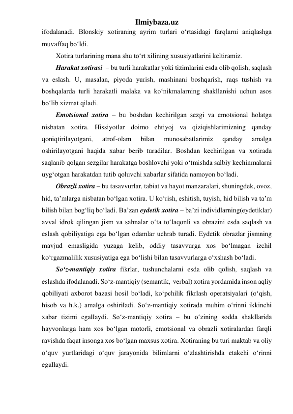 Ilmiybaza.uz 
ifodalanadi. Blonskiy xotiraning ayrim turlari o‘rtasidagi farqlarni aniqlashga 
muvaffaq bo‘ldi. 
Xotira turlarining mana shu to‘rt xilining xususiyatlarini keltiramiz. 
Harakat xotirasi  – bu turli harakatlar yoki tizimlarini esda olib qolish, saqlash 
va eslash. U, masalan, piyoda yurish, mashinani boshqarish, raqs tushish va 
boshqalarda turli harakatli malaka va ko‘nikmalarning shakllanishi uchun asos 
bo‘lib xizmat qiladi. 
Emotsional xotira – bu boshdan kechirilgan sezgi va emotsional holatga 
nisbatan xotira. Hissiyotlar doimo ehtiyoj va qiziqishlarimizning qanday 
qoniqtirilayotgani, 
atrof-olam 
bilan 
munosabatlarimiz 
qanday 
amalga 
oshirilayotgani haqida xabar berib turadilar. Boshdan kechirilgan va xotirada 
saqlanib qolgan sezgilar harakatga boshlovchi yoki o‘tmishda salbiy kechinmalarni 
uyg‘otgan harakatdan tutib qoluvchi xabarlar sifatida namoyon bo‘ladi. 
Obrazli xotira – bu tasavvurlar, tabiat va hayot manzaralari, shuningdek, ovoz, 
hid, ta’mlarga nisbatan bo‘lgan xotira. U ko‘rish, eshitish, tuyish, hid bilish va ta’m 
bilish bilan bog‘liq bo‘ladi. Ba’zan eydetik xotira – ba’zi individlarning(eydetiklar)  
avval idrok qilingan jism va sahnalar o‘ta to‘laqonli va obrazini esda saqlash va 
eslash qobiliyatiga ega bo‘lgan odamlar uchrab turadi. Eydetik obrazlar jismning 
mavjud emasligida yuzaga kelib, oddiy tasavvurga xos bo‘lmagan izchil 
ko‘rgazmalilik xususiyatiga ega bo‘lishi bilan tasavvurlarga o‘xshash bo‘ladi. 
So‘z-mantiqiy xotira fikrlar, tushunchalarni esda olib qolish, saqlash va 
eslashda ifodalanadi. So‘z-mantiqiy (semantik,  verbal) xotira yordamida inson aqliy 
qobiliyati axborot bazasi hosil bo‘ladi, ko‘pchilik fikrlash operatsiyalari (o‘qish, 
hisob va h.k.) amalga oshiriladi. So‘z-mantiqiy xotirada muhim o‘rinni ikkinchi 
xabar tizimi egallaydi. So‘z-mantiqiy xotira – bu o‘zining sodda shakllarida 
hayvonlarga ham xos bo‘lgan motorli, emotsional va obrazli xotiralardan farqli 
ravishda faqat insonga xos bo‘lgan maxsus xotira. Xotiraning bu turi maktab va oliy 
o‘quv yurtlaridagi o‘quv jarayonida bilimlarni o‘zlashtirishda etakchi o‘rinni 
egallaydi. 
