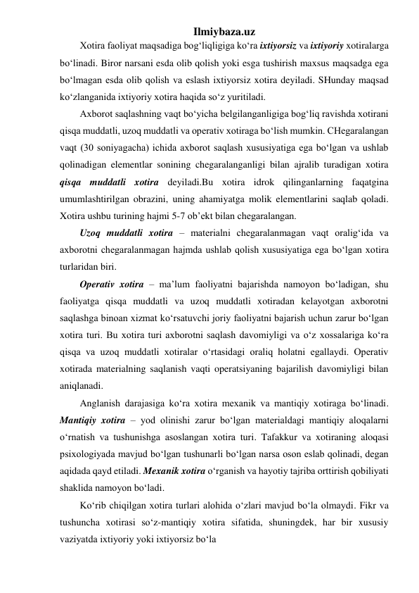 Ilmiybaza.uz 
Xotira faoliyat maqsadiga bog‘liqligiga ko‘ra ixtiyorsiz va ixtiyoriy xotiralarga 
bo‘linadi. Biror narsani esda olib qolish yoki esga tushirish maxsus maqsadga ega 
bo‘lmagan esda olib qolish va eslash ixtiyorsiz xotira deyiladi. SHunday maqsad 
ko‘zlanganida ixtiyoriy xotira haqida so‘z yuritiladi. 
Axborot saqlashning vaqt bo‘yicha belgilanganligiga bog‘liq ravishda xotirani 
qisqa muddatli, uzoq muddatli va operativ xotiraga bo‘lish mumkin. CHegaralangan 
vaqt (30 soniyagacha) ichida axborot saqlash xususiyatiga ega bo‘lgan va ushlab 
qolinadigan elementlar sonining chegaralanganligi bilan ajralib turadigan xotira 
qisqa muddatli xotira deyiladi.Bu xotira idrok qilinganlarning faqatgina 
umumlashtirilgan obrazini, uning ahamiyatga molik elementlarini saqlab qoladi.  
Xotira ushbu turining hajmi 5-7 ob’ekt bilan chegaralangan. 
Uzoq muddatli xotira – materialni chegaralanmagan vaqt oralig‘ida va 
axborotni chegaralanmagan hajmda ushlab qolish xususiyatiga ega bo‘lgan xotira 
turlaridan biri. 
Operativ xotira – ma’lum faoliyatni bajarishda namoyon bo‘ladigan, shu 
faoliyatga qisqa muddatli va uzoq muddatli xotiradan kelayotgan axborotni 
saqlashga binoan xizmat ko‘rsatuvchi joriy faoliyatni bajarish uchun zarur bo‘lgan 
xotira turi. Bu xotira turi axborotni saqlash davomiyligi va o‘z xossalariga ko‘ra 
qisqa va uzoq muddatli xotiralar o‘rtasidagi oraliq holatni egallaydi. Operativ 
xotirada materialning saqlanish vaqti operatsiyaning bajarilish davomiyligi bilan 
aniqlanadi. 
Anglanish darajasiga ko‘ra xotira mexanik va mantiqiy xotiraga bo‘linadi. 
Mantiqiy xotira – yod olinishi zarur bo‘lgan materialdagi mantiqiy aloqalarni 
o‘rnatish va tushunishga asoslangan xotira turi. Tafakkur va xotiraning aloqasi 
psixologiyada mavjud bo‘lgan tushunarli bo‘lgan narsa oson eslab qolinadi, degan 
aqidada qayd etiladi. Mexanik xotira o‘rganish va hayotiy tajriba orttirish qobiliyati 
shaklida namoyon bo‘ladi. 
Ko‘rib chiqilgan xotira turlari alohida o‘zlari mavjud bo‘la olmaydi. Fikr va 
tushuncha xotirasi so‘z-mantiqiy xotira sifatida, shuningdek, har bir xususiy 
vaziyatda ixtiyoriy yoki ixtiyorsiz bo‘la 
