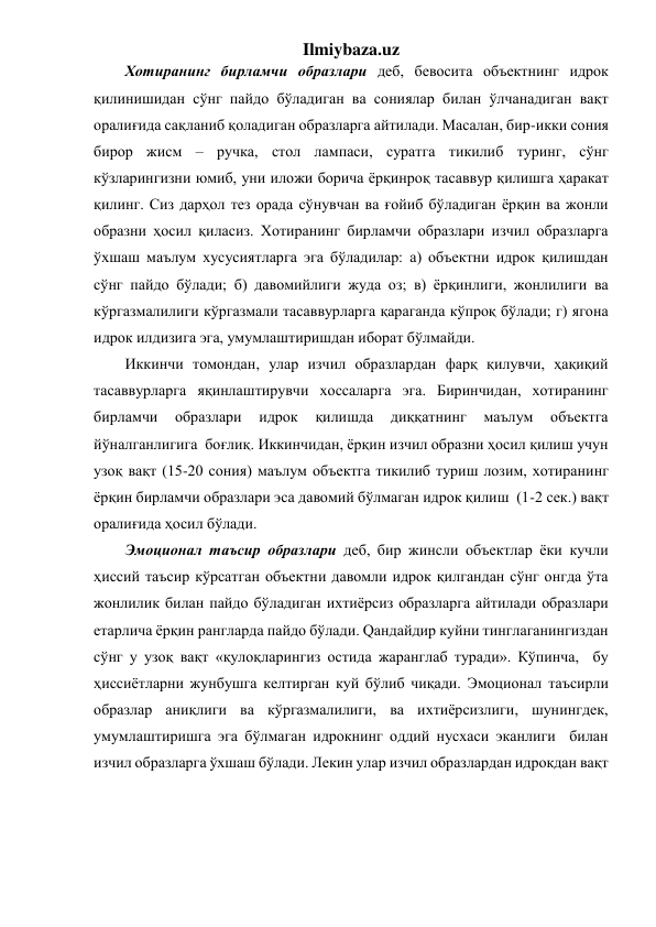 Ilmiybaza.uz 
Хотиранинг бирламчи образлари деб, бевосита объектнинг идрок 
қилинишидан сўнг пайдо бўладиган ва сониялар билан ўлчанадиган вақт 
оралиғида сақланиб қоладиган образларга айтилади. Масалан, бир-икки сония 
бирор жисм – ручка, стол лампаси, суратга тикилиб туринг, сўнг 
кўзларингизни юмиб, уни иложи борича ёрқинроқ тасаввур қилишга ҳаракат 
қилинг. Сиз дарҳол тез орада сўнувчан ва ғойиб бўладиган ёрқин ва жонли 
образни ҳосил қиласиз. Хотиранинг бирламчи образлари изчил образларга 
ўхшаш маълум хусусиятларга эга бўладилар: а) объектни идрок қилишдан 
сўнг пайдо бўлади; б) давомийлиги жуда оз; в) ёрқинлиги, жонлилиги ва 
кўргазмалилиги кўргазмали тасаввурларга қараганда кўпроқ бўлади; г) ягона 
идрок илдизига эга, умумлаштиришдан иборат бўлмайди. 
Иккинчи томондан, улар изчил образлардан фарқ қилувчи, ҳақиқий 
тасаввурларга яқинлаштирувчи хоссаларга эга. Биринчидан, хотиранинг 
бирламчи 
образлари 
идрок 
қилишда 
диққатнинг 
маълум 
объектга 
йўналганлигига  боғлиқ. Иккинчидан, ёрқин изчил образни ҳосил қилиш учун 
узоқ вақт (15-20 сония) маълум объектга тикилиб туриш лозим, хотиранинг 
ёрқин бирламчи образлари эса давомий бўлмаган идрок қилиш  (1-2 сек.) вақт 
оралиғида ҳосил бўлади. 
Эмоционал таъсир образлари деб, бир жинсли объектлар ёки кучли 
ҳиссий таъсир кўрсатган объектни давомли идрок қилгандан сўнг онгда ўта 
жонлилик билан пайдо бўладиган ихтиёрсиз образларга айтилади образлари 
етарлича ёрқин рангларда пайдо бўлади. Qандайдир куйни тинглаганингиздан 
сўнг у узоқ вақт «қулоқларингиз остида жаранглаб туради». Кўпинча,  бу 
ҳиссиётларни жунбушга келтирган куй бўлиб чиқади. Эмоционал таъсирли 
образлар аниқлиги ва кўргазмалилиги, ва ихтиёрсизлиги, шунингдек, 
умумлаштиришга эга бўлмаган идрокнинг оддий нусхаси эканлиги  билан 
изчил образларга ўхшаш бўлади. Лекин улар изчил образлардан идрокдан вақт 
