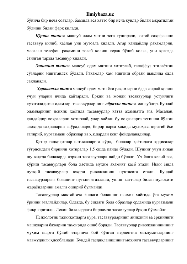 Ilmiybaza.uz 
бўйича бир неча соатлар, баъзида эса ҳатто бир неча кунлар билан ажратилган 
бўлиши билан фарқ қилади. 
        Кўриш типига мансуб одам матни эсга туширади, китоб саҳифасини 
тасаввур қилиб, хаёлан уни мутоала қилади. Агар қандайдир рақамларни, 
масалан телефон рақамини эслаб қолиш керак бўлиб қолса, уни қоғозда 
ёзилган тарзда тасаввур қилади. 
Эшитиш типига мансуб одам матнни хотирлаб, талаффуз этилаётган 
сўзларни эшитгандек бўлади. Рақамлар ҳам эшитиш образи шаклида ёдда 
сақланади. 
 Ҳаракатли типга мансуб одам матн ёки рақамларни ёдда сақлаб қолиш 
учун уларни ичида қайтаради. Ёрқин ва жонли тасаввурлар устунлиги 
кузатиладиган одамлар  тасаввурларнинг образли типига мансубдир. Бундай 
одамларнинг психик ҳаётида тасаввурлар катта аҳамиятга эга. Масалан, 
қандайдир воқеаларни хотирлаб, улар хаёлан бу воқеаларга тегишли бўлган 
алоҳида саҳналарни «кўрадилар»; бирор нарса ҳақида мулоҳаза юритиб ёки 
гапириб, кўргазмали образлар ва ҳ.к.лардан кенг фойдаланадилар.  
Қатор тадқиқотлар натижаларига кўра,  болалар ҳаётидаги ҳодисалар 
тўғрисидаги биринчи хотиралар 1,5 ёшда пайдо бўлади. Шунинг учун айнан 
шу вақтда болаларда «эркин тасаввурлар» пайдо бўлади. Уч ёшга келиб эса, 
кўриш тасаввурлари бола ҳаётида муҳим аҳамият касб этади. Икки ёшда 
нутқий 
тасаввурлар 
юқори 
ривожланиш 
нуқтасига 
етади. 
Бундай 
тасаввурларсиз боланинг нутқни эгаллаши, унинг катталар билан мулоқоти 
жараёнларини амалга ошириб бўлмайди. 
Тасаввурлар мактабгача ёшдаги боланинг психик ҳаётида ўта муҳим 
ўринни эгаллайдилар. Одатда, бу ёшдаги бола образлар ёрдамида кўргазмали 
фикр юритади. Лекин болалардаги бирламчи тасаввурлар ёрқин бўлмайди. 
Психологик тадқиқотларга кўра, тасаввурларнинг аниқлиги ва ёрқинлиги 
машқларни бажариш таъсирида ошиб боради. Тасаввурлар ривожланишининг 
муҳим шарти бўлиб етарлича бой бўлган перцептив маълумотларнинг 
мавжудлиги ҳисобланади. Бундай тасдиқланишнинг моҳияти тасаввурларнинг 
