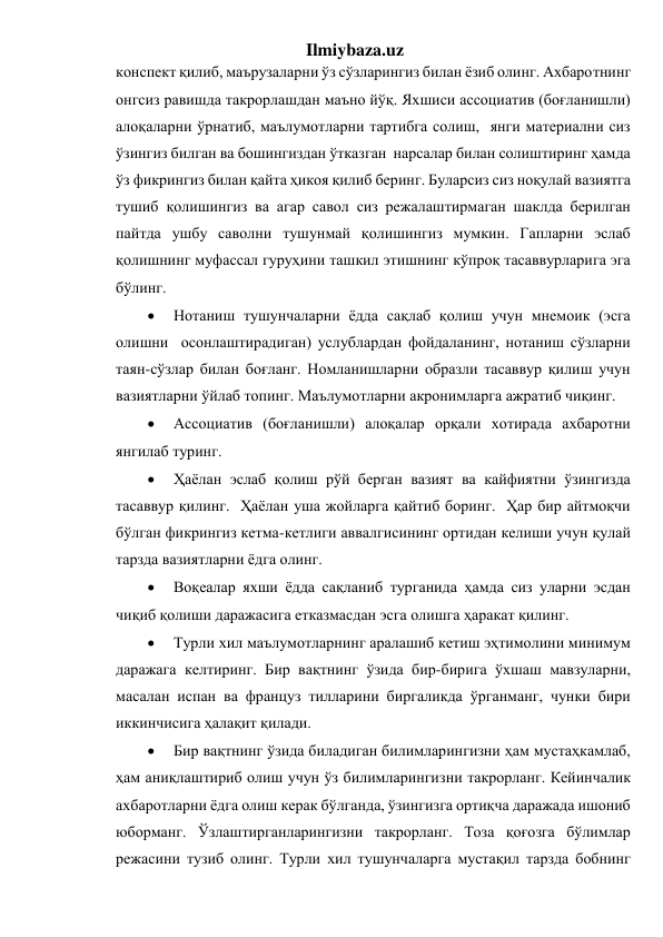 Ilmiybaza.uz 
конспект қилиб, маърузаларни ўз сўзларингиз билан ёзиб олинг. Ахбаротнинг 
онгсиз равишда такрорлашдан маъно йўқ. Яхшиси ассоциатив (боғланишли) 
алоқаларни ўрнатиб, маълумотларни тартибга солиш,  янги материални сиз 
ўзингиз билган ва бошингиздан ўтказган  нарсалар билан солиштиринг ҳамда 
ўз фикрингиз билан қайта ҳикоя қилиб беринг. Буларсиз сиз ноқулай вазиятга 
тушиб қолишингиз ва агар савол сиз режалаштирмаган шаклда берилган 
пайтда ушбу саволни тушунмай қолишингиз мумкин. Гапларни эслаб 
қолишнинг муфассал гуруҳини ташкил этишнинг кўпроқ тасаввурларига эга 
бўлинг.  
 
Нотаниш тушунчаларни ёдда сақлаб қолиш учун мнемоик (эсга 
олишни  осонлаштирадиган) услублардан фойдаланинг, нотаниш сўзларни 
таян-сўзлар билан боғланг. Номланишларни образли тасаввур қилиш учун 
вазиятларни ўйлаб топинг. Маълумотларни акронимларга ажратиб чиқинг.  
 
Ассоциатив (боғланишли) алоқалар орқали хотирада ахбаротни 
янгилаб туринг.  
 
Ҳаёлан эслаб қолиш рўй берган вазият ва кайфиятни ўзингизда 
тасаввур қилинг.  Ҳаёлан уша жойларга қайтиб боринг.  Ҳар бир айтмоқчи 
бўлган фикрингиз кетма-кетлиги аввалгисининг ортидан келиши учун қулай 
тарзда вазиятларни ёдга олинг.  
 
Воқеалар яхши ёдда сақланиб турганида ҳамда сиз уларни эсдан 
чиқиб қолиши даражасига етказмасдан эсга олишга ҳаракат қилинг.  
 
Турли хил маълумотларнинг аралашиб кетиш эҳтимолини минимум 
даражага келтиринг. Бир вақтнинг ўзида бир-бирига ўхшаш мавзуларни, 
масалан испан ва француз тилларини биргаликда ўрганманг, чунки бири 
иккинчисига ҳалақит қилади.  
 
Бир вақтнинг ўзида биладиган билимларингизни ҳам мустаҳкамлаб, 
ҳам аниқлаштириб олиш учун ўз билимларингизни такрорланг. Кейинчалик 
ахбаротларни ёдга олиш керак бўлганда, ўзингизга ортиқча даражада ишониб 
юборманг. Ўзлаштирганларингизни такрорланг. Тоза қоғозга бўлимлар 
режасини тузиб олинг. Турли хил тушунчаларга мустақил тарзда бобнинг 
