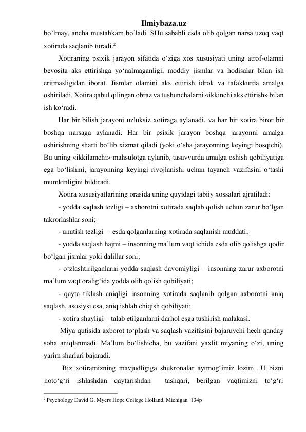 Ilmiybaza.uz 
bo’lmay, ancha mustahkam bo’ladi. SHu sababli esda olib qolgan narsa uzoq vaqt 
xotirada saqlanib turadi.2 
Xotiraning psixik jarayon sifatida o‘ziga xos xususiyati uning atrof-olamni 
bevosita aks ettirishga yo‘nalmaganligi, moddiy jismlar va hodisalar bilan ish 
eritmasligidan iborat. Jismlar olamini aks ettirish idrok va tafakkurda amalga 
oshiriladi. Xotira qabul qilingan obraz va tushunchalarni «ikkinchi aks ettirish» bilan 
ish ko‘radi. 
Har bir bilish jarayoni uzluksiz xotiraga aylanadi, va har bir xotira biror bir 
boshqa narsaga aylanadi. Har bir psixik jarayon boshqa jarayonni amalga 
oshirishning sharti bo‘lib xizmat qiladi (yoki o‘sha jarayonning keyingi bosqichi). 
Bu uning «ikkilamchi» mahsulotga aylanib, tasavvurda amalga oshish qobiliyatiga 
ega bo‘lishini, jarayonning keyingi rivojlanishi uchun tayanch vazifasini o‘tashi 
mumkinligini bildiradi. 
Xotira xususiyatlarining orasida uning quyidagi tabiiy xossalari ajratiladi: 
- yodda saqlash tezligi – axborotni xotirada saqlab qolish uchun zarur bo‘lgan 
takrorlashlar soni; 
- unutish tezligi  – esda qolganlarning xotirada saqlanish muddati; 
- yodda saqlash hajmi – insonning ma’lum vaqt ichida esda olib qolishga qodir 
bo‘lgan jismlar yoki dalillar soni; 
- o‘zlashtirilganlarni yodda saqlash davomiyligi – insonning zarur axborotni 
ma’lum vaqt oralig‘ida yodda olib qolish qobiliyati; 
- qayta tiklash aniqligi insonning xotirada saqlanib qolgan axborotni aniq 
saqlash, asosiysi esa, aniq ishlab chiqish qobiliyati; 
- xotira shayligi – talab etilganlarni darhol esga tushirish malakasi. 
 Miya qutisida axborot to‘plash va saqlash vazifasini bajaruvchi hech qanday 
soha aniqlanmadi. Ma’lum bo‘lishicha, bu vazifani yaxlit miyaning o‘zi, uning 
yarim sharlari bajaradi. 
Biz xotiramizning mavjudligiga shukronalar aytmog‘imiz lozim . U bizni  
noto‘g‘ri ishlashdan qaytarishdan  tashqari, berilgan vaqtimizni to‘g‘ri 
                                                 
2 Psychology David G. Myers Hope College Holland, Michigan  134р 
