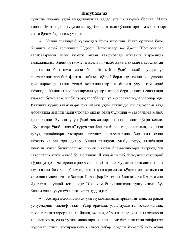 Ilmiybaza.uz 
сўнгида уларни ўқиб чиққинунгизга қадар уларга таъриф беринг. Машқ 
қилинг. Матнларда, хусусан мазкур бобдаги  яхши ўзлаштириш маслаҳатлари 
сизга ёрдам бериши мумкин.  
 
Ўзини текшириб кўрмасдан ўзига ишониш, ўзига ортиқча баҳо 
беришга олиб келишини Юджен Цехмейстер ва Джон Шогнессилар 
талабаларнинг икки гуруҳи билан тажрибалар ўтказиш жараёнида 
аниқладилар. Биринчи гуруҳ талабалари ўнлаб аниқ фактларга асосланган 
фикрларни бир неча маротаба қайта-қайта ўқиб чиқиб, сўнгра ўз 
фикрларини ҳар бир фактга нисбатан сўзлаб бердилар, кейин эса уларни 
қай даражада яхши эслаб қолганликларини билиш учун текшириб   
кўришди. Кейинчалик текширувда ўзлари жавоб бера олмаган саволлари 
учраган бўлса хам, ушбу гуруҳ талабалари ўз кучларига жуда ишонар эди. 
Иккинчи гуруҳ талабалари фикрларни ўқиб чиқишди, бироқ қолган вақт 
мобайнида амалий машғулотлар билан банд бўлишди – саволларга жавоб 
қайтаришди. Бунинг учун ўқиб чиққанларини эсга олишга тўғри келди. 
“Кўп карра ўқиб чиққан” гуруҳ талабалари билан таққослаганда, иккинчи 
гуруҳ талабалари хотирани текшириш тестларида бир хил яхши 
кўрсаткичларга эришдилар. Ундан ташқари, ушбу гуруҳ талабалари 
нимани яхши билишлари-ю, нимани яхши билмасликлари тўғрисидаги 
саволларга яхши жавоб бера олишди. Шундай қилиб, ўзи-ўзини текшириб 
кўриш услуби материалларни яхши эслаб қолиб, муаммоларни аниқлаш ва 
шу орқали биз ҳали билмайдиган нарсаларимизга кўпроқ диққатимизни 
жамлаш имкониятини беради. Бир сафар Британия бош вазири Бенджамин 
Дизраэли шундай деган эди: “Сиз кам билишингизни тушунингиз, бу- 
билим олиш учун қўйилган катта қадамдир”.  
 
Хотира психологияси уни мукаммаллаштиришнинг аниқ ва равон 
услубларини таклиф этади. Улар орасида: узоқ муддатга  эслаб қолиш; 
фаол тарзда такрорлаш, фойдали, жонли, образли ассоциатив алоқаларни 
ташкил этиш, ёдда тутиш машқлари; ҳаёлан аниқ бир вазият ва кайфиятга 
мурожат этиш; хотирадагилар ёлғон хабар орқали йўқолиб кетмасдан 
