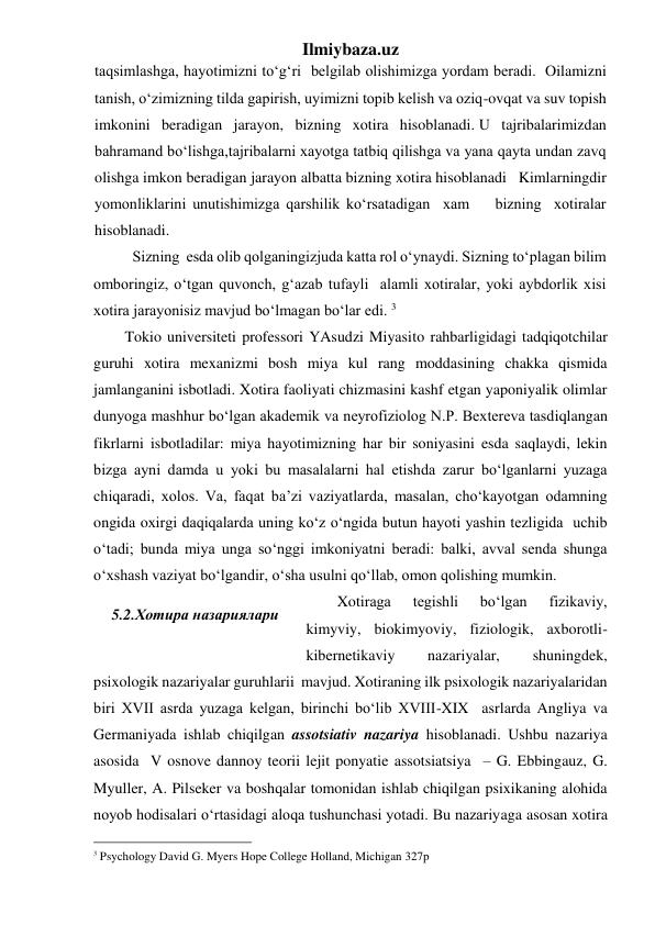 Ilmiybaza.uz 
taqsimlashga, hayotimizni to‘g‘ri  belgilab olishimizga yordam beradi.  Oilamizni 
tanish, o‘zimizning tilda gapirish, uyimizni topib kelish va oziq-ovqat va suv topish 
imkonini beradigan jarayon, bizning xotira hisoblanadi. U tajribalarimizdan 
bahramand bo‘lishga,tajribalarni xayotga tatbiq qilishga va yana qayta undan zavq 
olishga imkon beradigan jarayon albatta bizning xotira hisoblanadi   Kimlarningdir 
yomonliklarini unutishimizga qarshilik ko‘rsatadigan  xam    bizning  xotiralar 
hisoblanadi. 
  
Sizning  esda olib qolganingizjuda katta rol o‘ynaydi. Sizning to‘plagan bilim 
omboringiz, o‘tgan quvonch, g‘azab tufayli  alamli xotiralar, yoki aybdorlik xisi 
xotira jarayonisiz mavjud bo‘lmagan bo‘lar edi. 3  
Tokio universiteti professori YAsudzi Miyasito rahbarligidagi tadqiqotchilar 
guruhi xotira mexanizmi bosh miya kul rang moddasining chakka qismida 
jamlanganini isbotladi. Xotira faoliyati chizmasini kashf etgan yaponiyalik olimlar 
dunyoga mashhur bo‘lgan akademik va neyrofiziolog N.P. Bextereva tasdiqlangan 
fikrlarni isbotladilar: miya hayotimizning har bir soniyasini esda saqlaydi, lekin 
bizga ayni damda u yoki bu masalalarni hal etishda zarur bo‘lganlarni yuzaga 
chiqaradi, xolos. Va, faqat ba’zi vaziyatlarda, masalan, cho‘kayotgan odamning 
ongida oxirgi daqiqalarda uning ko‘z o‘ngida butun hayoti yashin tezligida  uchib 
o‘tadi; bunda miya unga so‘nggi imkoniyatni beradi: balki, avval senda shunga 
o‘xshash vaziyat bo‘lgandir, o‘sha usulni qo‘llab, omon qolishing mumkin. 
Xotiraga 
tegishli 
bo‘lgan 
fizikaviy, 
kimyviy, biokimyoviy, fiziologik, axborotli-
kibernetikaviy 
nazariyalar, 
shuningdek, 
psixologik nazariyalar guruhlarii  mavjud. Xotiraning ilk psixologik nazariyalaridan 
biri XVII asrda yuzaga kelgan, birinchi bo‘lib XVIII-XIX  asrlarda Angliya va 
Germaniyada ishlab chiqilgan assotsiativ nazariya hisoblanadi. Ushbu nazariya 
asosida  V osnove dannoy teorii lejit ponyatie assotsiatsiya  – G. Ebbingauz, G. 
Myuller, A. Pilseker va boshqalar tomonidan ishlab chiqilgan psixikaning alohida 
noyob hodisalari o‘rtasidagi aloqa tushunchasi yotadi. Bu nazariyaga asosan xotira 
                                                 
3 Psychology David G. Myers Hope College Holland, Michigan 327p   
 
5.2.Хотира назариялари 
