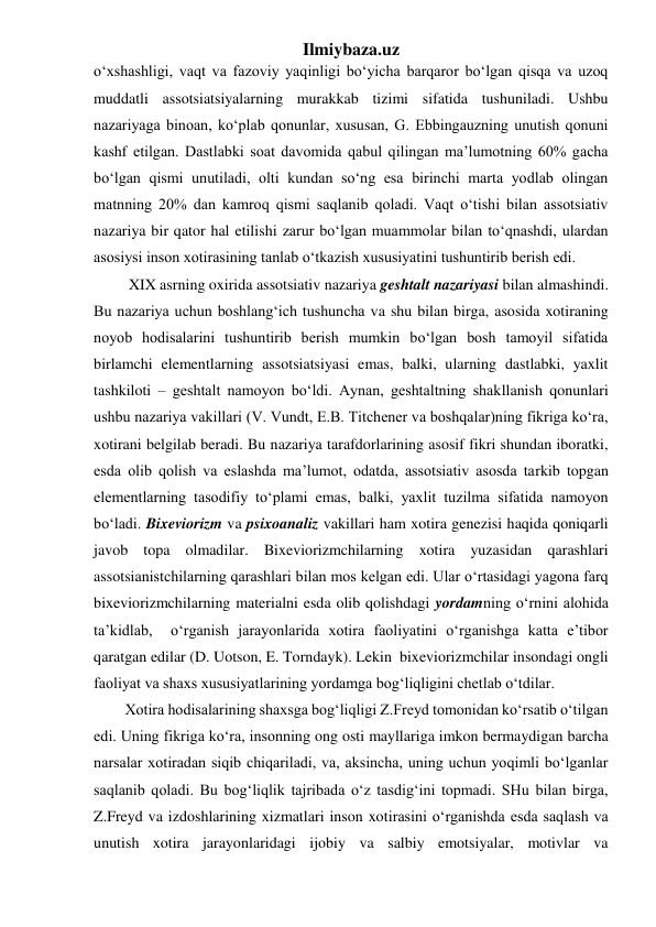 Ilmiybaza.uz 
o‘xshashligi, vaqt va fazoviy yaqinligi bo‘yicha barqaror bo‘lgan qisqa va uzoq 
muddatli assotsiatsiyalarning murakkab tizimi sifatida tushuniladi. Ushbu 
nazariyaga binoan, ko‘plab qonunlar, xususan, G. Ebbingauzning unutish qonuni 
kashf etilgan. Dastlabki soat davomida qabul qilingan ma’lumotning 60% gacha 
bo‘lgan qismi unutiladi, olti kundan so‘ng esa birinchi marta yodlab olingan 
matnning 20% dan kamroq qismi saqlanib qoladi. Vaqt o‘tishi bilan assotsiativ 
nazariya bir qator hal etilishi zarur bo‘lgan muammolar bilan to‘qnashdi, ulardan 
asosiysi inson xotirasining tanlab o‘tkazish xususiyatini tushuntirib berish edi. 
 XIX asrning oxirida assotsiativ nazariya geshtalt nazariyasi bilan almashindi. 
Bu nazariya uchun boshlang‘ich tushuncha va shu bilan birga, asosida xotiraning 
noyob hodisalarini tushuntirib berish mumkin bo‘lgan bosh tamoyil sifatida 
birlamchi elementlarning assotsiatsiyasi emas, balki, ularning dastlabki, yaxlit 
tashkiloti – geshtalt namoyon bo‘ldi. Aynan, geshtaltning shakllanish qonunlari 
ushbu nazariya vakillari (V. Vundt, E.B. Titchener va boshqalar)ning fikriga ko‘ra, 
xotirani belgilab beradi. Bu nazariya tarafdorlarining asosif fikri shundan iboratki, 
esda olib qolish va eslashda ma’lumot, odatda, assotsiativ asosda tarkib topgan 
elementlarning tasodifiy to‘plami emas, balki, yaxlit tuzilma sifatida namoyon 
bo‘ladi. Bixeviorizm va psixoanaliz vakillari ham xotira genezisi haqida qoniqarli 
javob topa olmadilar. Bixeviorizmchilarning xotira yuzasidan qarashlari 
assotsianistchilarning qarashlari bilan mos kelgan edi. Ular o‘rtasidagi yagona farq 
bixeviorizmchilarning materialni esda olib qolishdagi yordamning o‘rnini alohida 
ta’kidlab,  o‘rganish jarayonlarida xotira faoliyatini o‘rganishga katta e’tibor 
qaratgan edilar (D. Uotson, E. Torndayk). Lekin  bixeviorizmchilar insondagi ongli 
faoliyat va shaxs xususiyatlarining yordamga bog‘liqligini chetlab o‘tdilar. 
Xotira hodisalarining shaxsga bog‘liqligi Z.Freyd tomonidan ko‘rsatib o‘tilgan 
edi. Uning fikriga ko‘ra, insonning ong osti mayllariga imkon bermaydigan barcha 
narsalar xotiradan siqib chiqariladi, va, aksincha, uning uchun yoqimli bo‘lganlar 
saqlanib qoladi. Bu bog‘liqlik tajribada o‘z tasdig‘ini topmadi. SHu bilan birga, 
Z.Freyd va izdoshlarining xizmatlari inson xotirasini o‘rganishda esda saqlash va 
unutish xotira jarayonlaridagi ijobiy va salbiy emotsiyalar, motivlar va 
