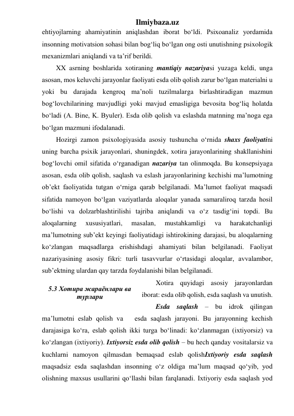 Ilmiybaza.uz 
ehtiyojlarning ahamiyatinin aniqlashdan iborat bo‘ldi. Psixoanaliz yordamida 
insonning motivatsion sohasi bilan bog‘liq bo‘lgan ong osti unutishning psixologik 
mexanizmlari aniqlandi va ta’rif berildi. 
XX asrning boshlarida xotiraning mantiqiy nazariyasi yuzaga keldi, unga 
asosan, mos keluvchi jarayonlar faoliyati esda olib qolish zarur bo‘lgan materialni u 
yoki bu darajada kengroq ma’noli tuzilmalarga birlashtiradigan mazmun 
bog‘lovchilarining mavjudligi yoki mavjud emasligiga bevosita bog‘liq holatda 
bo‘ladi (A. Bine, K. Byuler). Esda olib qolish va eslashda matnning ma’noga ega 
bo‘lgan mazmuni ifodalanadi. 
Hozirgi zamon psixologiyasida asosiy tushuncha o‘rnida shaxs faoliyatini 
uning barcha psixik jarayonlari, shuningdek, xotira jarayonlarining shakllanishini 
bog‘lovchi omil sifatida o‘rganadigan nazariya tan olinmoqda. Bu konsepsiyaga 
asosan, esda olib qolish, saqlash va eslash jarayonlarining kechishi ma’lumotning 
ob’ekt faoliyatida tutgan o‘rniga qarab belgilanadi. Ma’lumot faoliyat maqsadi 
sifatida namoyon bo‘lgan vaziyatlarda aloqalar yanada samaraliroq tarzda hosil 
bo‘lishi va dolzarblashtirilishi tajriba aniqlandi va o‘z tasdig‘ini topdi. Bu 
aloqalarning 
xususiyatlari, 
masalan, 
mustahkamligi 
va 
harakatchanligi 
ma’lumotning sub’ekt keyingi faoliyatidagi ishtirokining darajasi, bu aloqalarning 
ko‘zlangan maqsadlarga erishishdagi ahamiyati bilan belgilanadi. Faoliyat 
nazariyasining asosiy fikri: turli tasavvurlar o‘rtasidagi aloqalar, avvalambor, 
sub’ektning ulardan qay tarzda foydalanishi bilan belgilanadi. 
Xotira quyidagi asosiy jarayonlardan 
iborat: esda olib qolish, esda saqlash va unutish. 
Esda saqlash – bu idrok qilingan 
ma’lumotni eslab qolish va   esda saqlash jarayoni. Bu jarayonning kechish 
darajasiga ko‘ra, eslab qolish ikki turga bo‘linadi: ko‘zlanmagan (ixtiyorsiz) va 
ko‘zlangan (ixtiyoriy). Ixtiyorsiz esda olib qolish – bu hech qanday vositalarsiz va 
kuchlarni namoyon qilmasdan bemaqsad eslab qolishIxtiyoriy esda saqlash 
maqsadsiz esda saqlashdan insonning o‘z oldiga ma’lum maqsad qo‘yib, yod 
olishning maxsus usullarini qo‘llashi bilan farqlanadi. Ixtiyoriy esda saqlash yod 
 
5.3 Хотира жараёнлари ва 
турлари 
