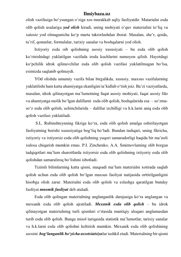 Ilmiybaza.uz 
olish vazifasiga bo‘ysungan o‘ziga xos murakkab aqliy faoliyatdir. Matarialni esda 
olib qolish usulariga yod olish kiradi, uning mohiyati o‘quv materialini to‘liq va 
xatosiz yod olmagunicha ko‘p marta takrorlashdan iborat. Masalan, she’r, qoida, 
ta’rif, qonunlar, formulalar, tarixiy sanalar va boshqalarni yod olish. 
Ixtiyoriy esda oib qolishning asosiy xususiyati – bu esda olib qolish 
ko‘rinishidagi yuklatilgan vazifada iroda kuchlarini namoyon qilish. Hayotdagi 
ko‘pchilik idrok qilinuvchilar esda olib qolish vazifasi yuklatilmagan bo‘lsa, 
esimizda saqlanib qolmaydi. 
YOd olishda umumiy vazifa bilan birgalikda, xususiy, maxsus vazifalarning 
yuklatilishi ham katta ahamiyatga ekanligini ta’kidlab o‘tish joiz. Ba’zi vaziyatlarda, 
masalan, idrok qilinayotgan ma’lumotning faqat asosiy mohiyati, faqat asosiy fikr 
va ahamiyatga molik bo‘lgan dalillarni  esda olib qolish, boshqalarida esa  – so‘zma-
so‘z esda olib qolish, uchinchilarida – dalillar izchilligi va h.k.larni aniq esda olib 
qolish vazifasi yuklatiladi. 
 S.L. Rubinshteynning fikriga ko‘ra, esda olib qolish amalga oshirilayotgan 
faoliyatning borishi xususiyatiga bog‘liq bo‘ladi. Bundan tashqari, uning fikricha, 
ixtiyoriy va ixtiyorsiz esda olib qolishning yuqori samaradorligi haqida bir ma’noli 
xulosa chiqarish mumkin emas. P.I. Zinchenko, A.A. Smirnovlarning olib borgan 
tadqiqotlari ma’lum sharoitlarda ixtiyorsiz esda olib qolishning ixtiyoriy esda olib 
qolishdan samaraliroq bo‘lishini isbotladi. 
Tizimli bilimlarning katta qismi, maqsadi ma’lum materialni xotirada saqlab 
qolish uchun esda olib qolish bo‘lgan maxsus faoliyat natijasida orttirilganligini 
hisobga olish zarur. Materialni esda olib qolish va eslashga qaratilgan bunday 
faoliyat mnemik faoliyat deb ataladi. 
Esda olib qolingan materialning anglanganlik darajasiga ko‘ra anglangan va 
mexanik esda olib qolish ajratiladi. Mexanik esda olib qolish – bu idrok 
qilinayotgan materialning turli qismlari o‘rtasida mantiqiy aloqani anglamasdan 
turib esda olib qolish. Bunga misol tariqasida statistik ma’lumotlar, tarixiy sanalar 
va h.k.larni esda olib qolishni keltirish mumkin. Mexanik esda olib qolishining 
asosini  bog‘langanlik bo‘yicha assotsiatsiyalar tashkil etadi. Materialning bir qismi 
