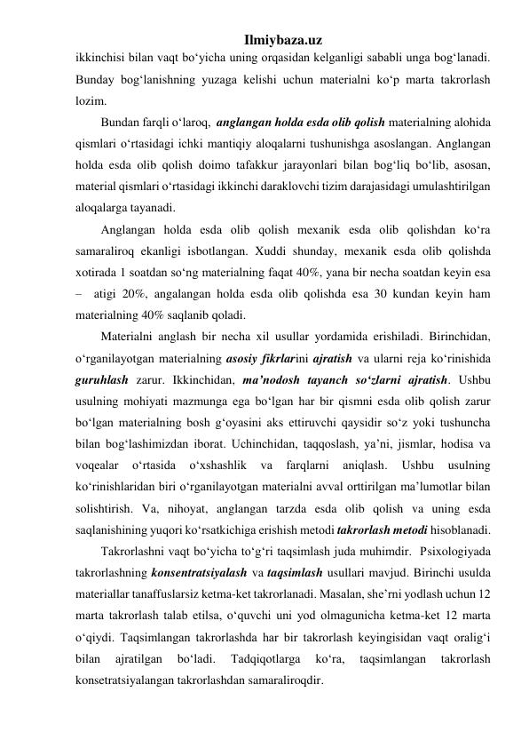 Ilmiybaza.uz 
ikkinchisi bilan vaqt bo‘yicha uning orqasidan kelganligi sababli unga bog‘lanadi. 
Bunday bog‘lanishning yuzaga kelishi uchun materialni ko‘p marta takrorlash 
lozim. 
Bundan farqli o‘laroq,  anglangan holda esda olib qolish materialning alohida 
qismlari o‘rtasidagi ichki mantiqiy aloqalarni tushunishga asoslangan. Anglangan 
holda esda olib qolish doimo tafakkur jarayonlari bilan bog‘liq bo‘lib, asosan, 
material qismlari o‘rtasidagi ikkinchi daraklovchi tizim darajasidagi umulashtirilgan 
aloqalarga tayanadi. 
Anglangan holda esda olib qolish mexanik esda olib qolishdan ko‘ra 
samaraliroq ekanligi isbotlangan. Xuddi shunday, mexanik esda olib qolishda 
xotirada 1 soatdan so‘ng materialning faqat 40%, yana bir necha soatdan keyin esa  
–  atigi 20%, angalangan holda esda olib qolishda esa 30 kundan keyin ham 
materialning 40% saqlanib qoladi. 
Materialni anglash bir necha xil usullar yordamida erishiladi. Birinchidan, 
o‘rganilayotgan materialning asosiy fikrlarini ajratish va ularni reja ko‘rinishida 
guruhlash zarur. Ikkinchidan, ma’nodosh tayanch so‘zlarni ajratish. Ushbu 
usulning mohiyati mazmunga ega bo‘lgan har bir qismni esda olib qolish zarur 
bo‘lgan materialning bosh g‘oyasini aks ettiruvchi qaysidir so‘z yoki tushuncha 
bilan bog‘lashimizdan iborat. Uchinchidan, taqqoslash, ya’ni, jismlar, hodisa va 
voqealar 
o‘rtasida 
o‘xshashlik 
va 
farqlarni 
aniqlash. 
Ushbu 
usulning 
ko‘rinishlaridan biri o‘rganilayotgan materialni avval orttirilgan ma’lumotlar bilan 
solishtirish. Va, nihoyat, anglangan tarzda esda olib qolish va uning esda 
saqlanishining yuqori ko‘rsatkichiga erishish metodi takrorlash metodi hisoblanadi. 
Takrorlashni vaqt bo‘yicha to‘g‘ri taqsimlash juda muhimdir.  Psixologiyada 
takrorlashning konsentratsiyalash va taqsimlash usullari mavjud. Birinchi usulda 
materiallar tanaffuslarsiz ketma-ket takrorlanadi. Masalan, she’rni yodlash uchun 12 
marta takrorlash talab etilsa, o‘quvchi uni yod olmagunicha ketma-ket 12 marta 
o‘qiydi. Taqsimlangan takrorlashda har bir takrorlash keyingisidan vaqt oralig‘i 
bilan 
ajratilgan 
bo‘ladi. 
Tadqiqotlarga 
ko‘ra, 
taqsimlangan 
takrorlash 
konsetratsiyalangan takrorlashdan samaraliroqdir. 
