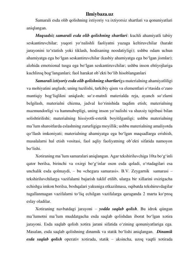 Ilmiybaza.uz 
Samarali esda olib qolishning ixtiyoriy va ixtiyorsiz shartlari va qonuniyatlari 
aniqlangan. 
Maqsadsiz samarali esda olib qolishning shartlari: kuchli ahamiyatli tabiiy 
seskantiruvchilar; yuqori yo‘nalishli faoliyatni yuzaga keltiruvchilar (harakt 
jarayonini to‘xtatish yoki tiklash, hodisaning noodatiyligi); ushbu odam uchun 
ahamiyatga ega bo‘lgan seskantiruvchilar (kasbiy ahamiyatga ega bo‘lgan jismlar); 
alohida emotsional tusga ega bo‘lgan seskantiruvchilar; ushbu inson ehtiyojlariga 
kuchliroq bog‘langanlari; faol harakat ob’ekti bo‘lib hisoblanganlari 
Samarali ixtiyoriy esda olib qolishning shartlariga materialning ahamiyatliligi 
va mohiyatini anglash; uning tuzilishi, tarkibiy qism va elementlari o‘rtasida o‘zaro 
mantiqiy bog‘liqlikni aniqlash; so‘z-matnli materialda reja, ayanch so‘zlarni 
belgilash, materialni chizma, jadval ko‘rinishida taqdim etish; materialning 
mazmundorligi va hammabopligi, uning inson yo‘nalishi va shaxsiy tajribasi bilan 
solishtirilishi; materialning hissiyotli-estetik boyitilganligi; ushbu materialning 
ma’lum sharoitlarda eslashning zarurligiga moyillik; ushbu materialning amaliyotda 
qo‘llash imkoniyati; materialning ahamiyatga ega bo‘lgan maqsadlarga erishish, 
masalalarni hal etish vositasi, faol aqliy faoliyatning ob’ekti sifatida namoyon 
bo‘lishi. 
Xotiraning ma’lum samaralari aniqlangan. Agar tekshiriluvchiga 10ta bo‘g‘inli 
qator berilsa, birinchi va oxirgi bo‘g‘inlar oson esda qoladi, o‘rtadagilari esa 
unchalik esda qolmaydi, – bu «chegara samarasi». B.V. Zeygarnik  samarasi – 
tekshiriluvchilarga vazifalarni bajarish taklif etilib, ularga bir xillarini oxirigacha 
echishga imkon berilsa, boshqalari yakuniga etkazilmasa, oqibatda tekshiruvdagilar 
tugallanmagan vazifalarni to‘liq echilgan vazifalarga qaraganda 2 marta ko‘proq 
eslay oladilar.  
Xotiraning navbatdagi jarayoni – yodda saqlab qolish. Bu idrok qiingan 
ma’lumotni ma’lum muddatgacha esda saqlab qolishdan iborat bo‘lgan xotira 
jarayoni. Esda saqlab qolish xotira jarani sifatida o‘zining qonuniyatlariga ega. 
Masalan, esda saqlab qolishning dinamik va statik bo‘lishi aniqlangan.  Dinamik 
esda saqlab qolish operativ xotirada, statik – aksincha, uzoq vaqtli xotirada 
