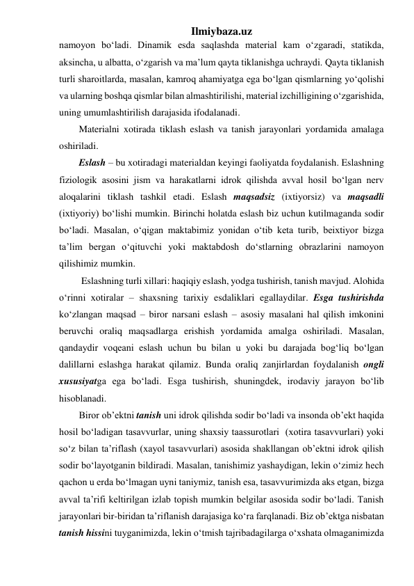 Ilmiybaza.uz 
namoyon bo‘ladi. Dinamik esda saqlashda material kam o‘zgaradi, statikda, 
aksincha, u albatta, o‘zgarish va ma’lum qayta tiklanishga uchraydi. Qayta tiklanish 
turli sharoitlarda, masalan, kamroq ahamiyatga ega bo‘lgan qismlarning yo‘qolishi 
va ularning boshqa qismlar bilan almashtirilishi, material izchilligining o‘zgarishida, 
uning umumlashtirilish darajasida ifodalanadi. 
Materialni xotirada tiklash eslash va tanish jarayonlari yordamida amalaga 
oshiriladi. 
Eslash – bu xotiradagi materialdan keyingi faoliyatda foydalanish. Eslashning 
fiziologik asosini jism va harakatlarni idrok qilishda avval hosil bo‘lgan nerv 
aloqalarini tiklash tashkil etadi. Eslash maqsadsiz (ixtiyorsiz) va maqsadli 
(ixtiyoriy) bo‘lishi mumkin. Birinchi holatda eslash biz uchun kutilmaganda sodir 
bo‘ladi. Masalan, o‘qigan maktabimiz yonidan o‘tib keta turib, beixtiyor bizga 
ta’lim bergan o‘qituvchi yoki maktabdosh do‘stlarning obrazlarini namoyon 
qilishimiz mumkin. 
 Eslashning turli xillari: haqiqiy eslash, yodga tushirish, tanish mavjud. Alohida 
o‘rinni xotiralar – shaxsning tarixiy esdaliklari egallaydilar. Esga tushirishda 
ko‘zlangan maqsad – biror narsani eslash – asosiy masalani hal qilish imkonini 
beruvchi oraliq maqsadlarga erishish yordamida amalga oshiriladi. Masalan, 
qandaydir voqeani eslash uchun bu bilan u yoki bu darajada bog‘liq bo‘lgan 
dalillarni eslashga harakat qilamiz. Bunda oraliq zanjirlardan foydalanish ongli 
xususiyatga ega bo‘ladi. Esga tushirish, shuningdek, irodaviy jarayon bo‘lib 
hisoblanadi.  
Biror ob’ektni tanish uni idrok qilishda sodir bo‘ladi va insonda ob’ekt haqida 
hosil bo‘ladigan tasavvurlar, uning shaxsiy taassurotlari  (xotira tasavvurlari) yoki 
so‘z bilan ta’riflash (xayol tasavvurlari) asosida shakllangan ob’ektni idrok qilish 
sodir bo‘layotganin bildiradi. Masalan, tanishimiz yashaydigan, lekin o‘zimiz hech 
qachon u erda bo‘lmagan uyni taniymiz, tanish esa, tasavvurimizda aks etgan, bizga 
avval ta’rifi keltirilgan izlab topish mumkin belgilar asosida sodir bo‘ladi. Tanish 
jarayonlari bir-biridan ta’riflanish darajasiga ko‘ra farqlanadi. Biz ob’ektga nisbatan 
tanish hissini tuyganimizda, lekin o‘tmish tajribadagilarga o‘xshata olmaganimizda 
