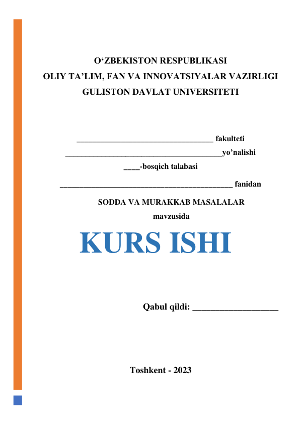  
 
O‘ZBEKISTON RESPUBLIKASI 
OLIY TA’LIM, FAN VA INNOVATSIYALAR VAZIRLIGI 
GULISTON DAVLAT UNIVERSITETI 
 
 
__________________________________ fakulteti 
_______________________________________yo’nalishi 
____-bosqich talabasi  
___________________________________________ fanidan 
SODDA VA MURAKKAB MASALALAR  
mavzusida 
KURS ISHI 
 
Qabul qildi: ___________________ 
 
 
 
Toshkent - 2023 
