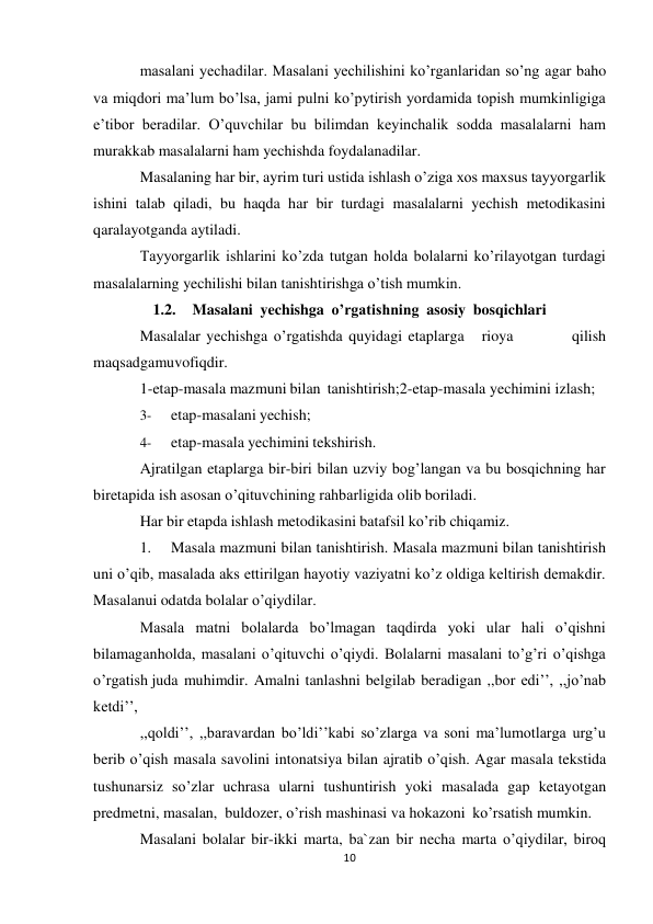 10 
masalani yechadilar. Masalani yechilishini ko’rganlaridan so’ng agar baho 
va miqdori ma’lum bo’lsa, jami pulni ko’pytirish yordamida topish mumkinligiga 
e’tibor beradilar. O’quvchilar bu bilimdan keyinchalik sodda masalalarni ham 
murakkab masalalarni ham yechishda foydalanadilar. 
Masalaning har bir, ayrim turi ustida ishlash o’ziga xos maxsus tayyorgarlik 
ishini talab qiladi, bu haqda har bir turdagi masalalarni yechish metodikasini 
qaralayotganda aytiladi. 
Tayyorgarlik ishlarini ko’zda tutgan holda bolalarni ko’rilayotgan turdagi 
masalalarning yechilishi bilan tanishtirishga o’tish mumkin. 
1.2. Masalani yechishga o’rgatishning asosiy bosqichlari 
Masalalar yechishga o’rgatishda quyidagi etaplarga 
rioya 
qilish 
maqsadga muvofiqdir. 
1-etap-masala mazmuni bilan tanishtirish; 2-etap-masala yechimini izlash; 
3- 
etap-masalani yechish; 
4- 
etap-masala yechimini tekshirish. 
Ajratilgan etaplarga bir-biri bilan uzviy bog’langan va bu bosqichning har 
bir etapida ish asosan o’qituvchining rahbarligida olib boriladi. 
Har bir etapda ishlash metodikasini batafsil ko’rib chiqamiz. 
1. 
Masala mazmuni bilan tanishtirish. Masala mazmuni bilan tanishtirish 
uni o’qib, masalada aks ettirilgan hayotiy vaziyatni ko’z oldiga keltirish demakdir. 
Masalanui odatda bolalar o’qiydilar. 
Masala matni bolalarda bo’lmagan taqdirda yoki ular hali o’qishni 
bilamagan holda, masalani o’qituvchi o’qiydi. Bolalarni masalani to’g’ri o’qishga 
o’rgatish juda muhimdir. Amalni tanlashni belgilab beradigan ,,bor edi’’, ,,jo’nab 
ketdi’’, 
,,qoldi’’, ,,baravardan bo’ldi’’kabi so’zlarga va soni ma’lumotlarga urg’u 
berib o’qish masala savolini intonatsiya bilan ajratib o’qish. Agar masala tekstida 
tushunarsiz so’zlar uchrasa ularni tushuntirish yoki masalada gap ketayotgan 
predmetni, masalan, buldozer, o’rish mashinasi va hokazoni ko’rsatish mumkin. 
Masalani bolalar bir-ikki marta, ba`zan bir necha marta o’qiydilar, biroq 
