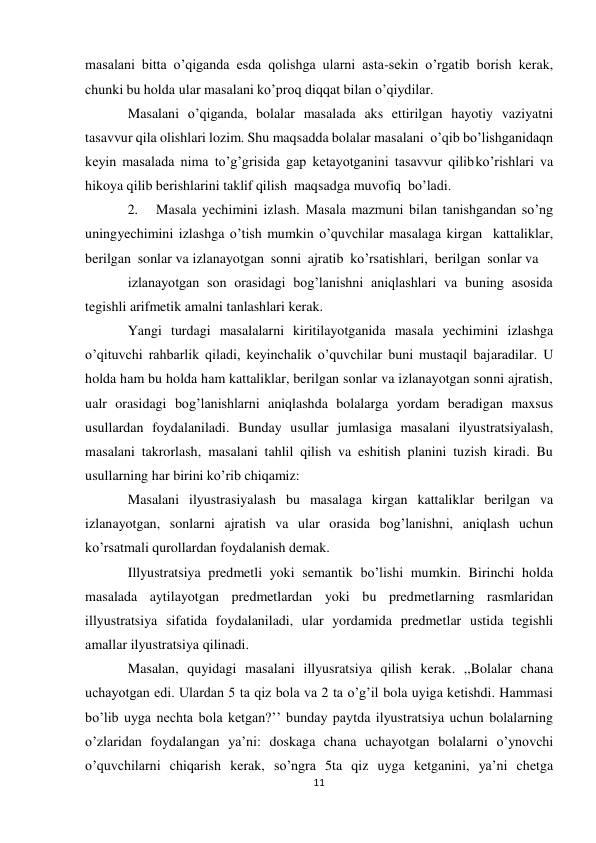 11 
masalani bitta o’qiganda esda qolishga ularni asta-sekin o’rgatib borish kerak, 
chunki bu holda ular masalani ko’proq diqqat bilan o’qiydilar. 
Masalani o’qiganda, bolalar masalada aks ettirilgan hayotiy vaziyatni 
tasavvur qila olishlari lozim. Shu maqsadda bolalar masalani o’qib bo’lishganidaqn 
keyin masalada nima to’g’grisida gap ketayotganini tasavvur qilib ko’rishlari va 
hikoya qilib berishlarini taklif qilish maqsadga muvofiq bo’ladi. 
2. 
Masala yechimini izlash. Masala mazmuni bilan tanishgandan so’ng 
uning yechimini izlashga o’tish mumkin o’quvchilar masalaga kirgan kattaliklar, 
berilgan sonlar va izlanayotgan sonni ajratib ko’rsatishlari, berilgan sonlar va 
izlanayotgan son orasidagi bog’lanishni aniqlashlari va buning asosida 
tegishli arifmetik amalni tanlashlari kerak. 
Yangi turdagi masalalarni kiritilayotganida masala yechimini izlashga 
o’qituvchi rahbarlik qiladi, keyinchalik o’quvchilar buni mustaqil bajaradilar. U 
holda ham bu holda ham kattaliklar, berilgan sonlar va izlanayotgan sonni ajratish, 
ualr orasidagi bog’lanishlarni aniqlashda bolalarga yordam beradigan maxsus 
usullardan foydalaniladi. Bunday usullar jumlasiga masalani ilyustratsiyalash, 
masalani takrorlash, masalani tahlil qilish va eshitish planini tuzish kiradi. Bu 
usullarning har birini ko’rib chiqamiz: 
Masalani ilyustrasiyalash bu masalaga kirgan kattaliklar berilgan va 
izlanayotgan, sonlarni ajratish va ular orasida bog’lanishni, aniqlash uchun 
ko’rsatmali qurollardan foydalanish demak. 
Illyustratsiya predmetli yoki semantik bo’lishi mumkin. Birinchi holda 
masalada aytilayotgan predmetlardan yoki bu predmetlarning rasmlaridan 
illyustratsiya sifatida foydalaniladi, ular yordamida predmetlar ustida tegishli 
amallar ilyustratsiya qilinadi. 
Masalan, quyidagi masalani illyusratsiya qilish kerak. ,,Bolalar chana 
uchayotgan edi. Ulardan 5 ta qiz bola va 2 ta o’g’il bola uyiga ketishdi. Hammasi 
bo’lib uyga nechta bola ketgan?’’ bunday paytda ilyustratsiya uchun bolalarning 
o’zlaridan foydalangan ya’ni: doskaga chana uchayotgan bolalarni o’ynovchi 
o’quvchilarni chiqarish kerak, so’ngra 5ta qiz uyga ketganini, ya’ni chetga 
