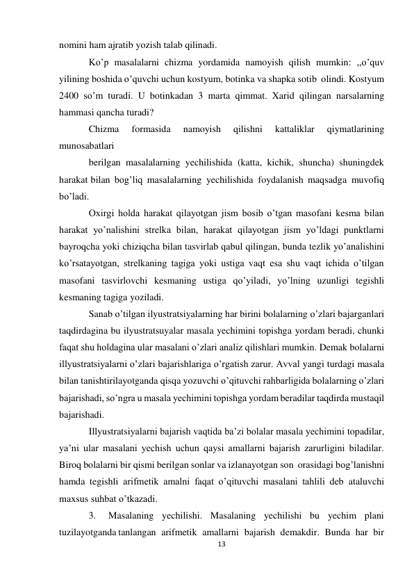 13 
nomini ham ajratib yozish talab qilinadi. 
Ko’p masalalarni chizma yordamida namoyish qilish mumkin: ,,o’quv 
yilining boshida o’quvchi uchun kostyum, botinka va shapka sotib olindi. Kostyum 
2400 so’m turadi. U botinkadan 3 marta qimmat. Xarid qilingan narsalarning 
hammasi qancha turadi? 
Chizma 
formasida 
namoyish 
qilishni 
kattaliklar 
qiymatlarining 
munosabatlari 
berilgan masalalarning yechilishida (katta, kichik, shuncha) shuningdek 
harakat bilan bog’liq masalalarning yechilishida foydalanish maqsadga muvofiq 
bo’ladi. 
Oxirgi holda harakat qilayotgan jism bosib o’tgan masofani kesma bilan 
harakat yo’nalishini strelka bilan, harakat qilayotgan jism yo’ldagi punktlarni 
bayroqcha yoki chiziqcha bilan tasvirlab qabul qilingan, bunda tezlik yo’analishini 
ko’rsatayotgan, strelkaning tagiga yoki ustiga vaqt esa shu vaqt ichida o’tilgan 
masofani tasvirlovchi kesmaning ustiga qo’yiladi, yo’lning uzunligi tegishli 
kesmaning tagiga yoziladi. 
Sanab o’tilgan ilyustratsiyalarning har birini bolalarning o’zlari bajarganlari 
taqdirdagina bu ilyustratsuyalar masala yechimini topishga yordam beradi, chunki 
faqat shu holdagina ular masalani o’zlari analiz qilishlari mumkin. Demak bolalarni 
illyustratsiyalarni o’zlari bajarishlariga o’rgatish zarur. Avval yangi turdagi masala 
bilan tanishtirilayotganda qisqa yozuvchi o’qituvchi rahbarligida bolalarning o’zlari 
bajarishadi, so’ngra u masala yechimini topishga yordam beradilar taqdirda mustaqil 
bajarishadi. 
Illyustratsiyalarni bajarish vaqtida ba’zi bolalar masala yechimini topadilar, 
ya’ni ular masalani yechish uchun qaysi amallarni bajarish zarurligini biladilar. 
Biroq bolalarni bir qismi berilgan sonlar va izlanayotgan son orasidagi bog’lanishni 
hamda tegishli arifmetik amalni faqat o’qituvchi masalani tahlili deb ataluvchi 
maxsus suhbat o’tkazadi. 
3. 
Masalaning yechilishi. Masalaning yechilishi bu yechim plani 
tuzilayotganda tanlangan arifmetik amallarni bajarish demakdir. Bunda har bir 
