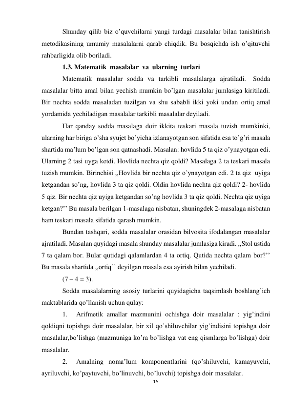 15 
Shunday qilib biz o’quvchilarni yangi turdagi masalalar bilan tanishtirish 
metodikasining umumiy masalalarni qarab chiqdik. Bu bosqichda ish o’qituvchi 
rahbarligida olib boriladi. 
1.3. Matematik masalalar va ularning turlari 
Matematik masalalar sodda va tarkibli masalalarga ajratiladi. Sodda 
masalalar bitta amal bilan yechish mumkin bo’lgan masalalar jumlasiga kiritiladi. 
Bir nechta sodda masaladan tuzilgan va shu sababli ikki yoki undan ortiq amal 
yordamida yechiladigan masalalar tarkibli masalalar deyiladi. 
Har qanday sodda masalaga doir ikkita teskari masala tuzish mumkinki, 
ularning har biriga o’sha syujet bo’yicha izlanayotgan son sifatida esa to’g’ri masala 
shartida ma’lum bo’lgan son qatnashadi. Masalan: hovlida 5 ta qiz o’ynayotgan edi. 
Ularning 2 tasi uyga ketdi. Hovlida nechta qiz qoldi? Masalaga 2 ta teskari masala 
tuzish mumkin. Birinchisi ,,Hovlida bir nechta qiz o’ynayotgan edi. 2 ta qiz uyiga 
ketgandan so’ng, hovlida 3 ta qiz qoldi. Oldin hovlida nechta qiz qoldi? 2- hovlida 
5 qiz. Bir nechta qiz uyiga ketgandan so’ng hovlida 3 ta qiz qoldi. Nechta qiz uyiga 
ketgan?’’ Bu masala berilgan 1-masalaga nisbatan, shuningdek 2-masalaga nisbatan 
ham teskari masala sifatida qarash mumkin. 
Bundan tashqari, sodda masalalar orasidan bilvosita ifodalangan masalalar 
ajratiladi. Masalan quyidagi masala shunday masalalar jumlasiga kiradi. ,,Stol ustida 
7 ta qalam bor. Bular qutidagi qalamlardan 4 ta ortiq. Qutida nechta qalam bor?’’ 
Bu masala shartida ,,ortiq’’ deyilgan masala esa ayirish bilan yechiladi. 
(7 – 4 = 3). 
Sodda masalalarning asosiy turlarini quyidagicha taqsimlash boshlang’ich 
maktablarida qo’llanish uchun qulay: 
1. 
Arifmetik amallar mazmunini ochishga doir masalalar : yig’indini 
qoldiqni topishga doir masalalar, bir xil qo’shiluvchilar yig’indisini topishga doir 
masalalar, bo’lishga (mazmuniga ko’ra bo’lishga vat eng qismlarga bo’lishga) doir 
masalalar. 
2. 
Amalning noma’lum komponentlarini (qo’shiluvchi, kamayuvchi, 
ayriluvchi, ko’paytuvchi, bo’linuvchi, bo’luvchi) topishga doir masalalar. 
