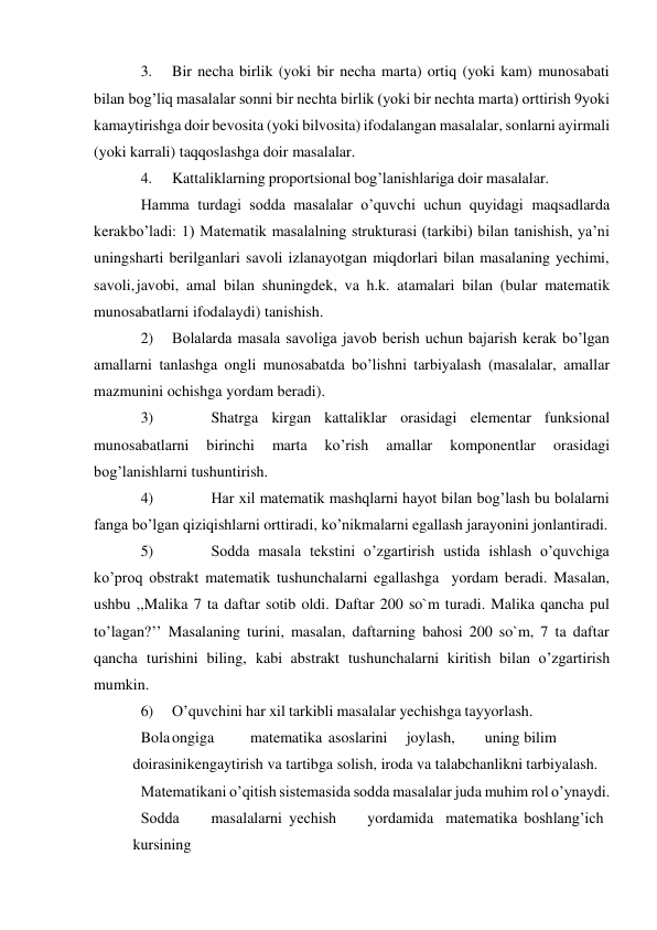  
3. 
Bir necha birlik (yoki bir necha marta) ortiq (yoki kam) munosabati 
bilan bog’liq masalalar sonni bir nechta birlik (yoki bir nechta marta) orttirish 9yoki 
kamaytirishga doir bevosita (yoki bilvosita) ifodalangan masalalar, sonlarni ayirmali 
(yoki karrali) taqqoslashga doir masalalar. 
4. 
Kattaliklarning proportsional bog’lanishlariga doir masalalar. 
Hamma turdagi sodda masalalar o’quvchi uchun quyidagi maqsadlarda 
kerak bo’ladi: 1) Matematik masalalning strukturasi (tarkibi) bilan tanishish, ya’ni 
uning sharti berilganlari savoli izlanayotgan miqdorlari bilan masalaning yechimi, 
savoli, javobi, amal bilan shuningdek, va h.k. atamalari bilan (bular matematik 
munosabatlarni ifodalaydi) tanishish. 
2) 
Bolalarda masala savoliga javob berish uchun bajarish kerak bo’lgan 
amallarni tanlashga ongli munosabatda bo’lishni tarbiyalash (masalalar, amallar 
mazmunini ochishga yordam beradi). 
3) 
 
Shatrga kirgan kattaliklar orasidagi elementar funksional 
munosabatlarni 
birinchi 
marta 
ko’rish 
amallar 
komponentlar 
orasidagi 
bog’lanishlarni tushuntirish. 
4) 
 
Har xil matematik mashqlarni hayot bilan bog’lash bu bolalarni 
fanga bo’lgan qiziqishlarni orttiradi, ko’nikmalarni egallash jarayonini jonlantiradi. 
5) 
 
Sodda masala tekstini o’zgartirish ustida ishlash o’quvchiga 
ko’proq obstrakt matematik tushunchalarni egallashga yordam beradi. Masalan, 
ushbu ,,Malika 7 ta daftar sotib oldi. Daftar 200 so`m turadi. Malika qancha pul 
to’lagan?’’ Masalaning turini, masalan, daftarning bahosi 200 so`m, 7 ta daftar 
qancha turishini biling, kabi abstrakt tushunchalarni kiritish bilan o’zgartirish 
mumkin. 
6) 
O’quvchini har xil tarkibli masalalar yechishga tayyorlash. 
Bola ongiga 
matematika asoslarini 
joylash, 
uning bilim
 
doirasini kengaytirish va tartibga solish, iroda va talabchanlikni tarbiyalash. 
Matеmatikani o’qitish sistеmasida sоdda masalalar juda muhim rоl o’ynaydi. 
Sоdda 
masalalarni yеchish 
yordamida matеmatika bоshlang’ich
 
kursining 
