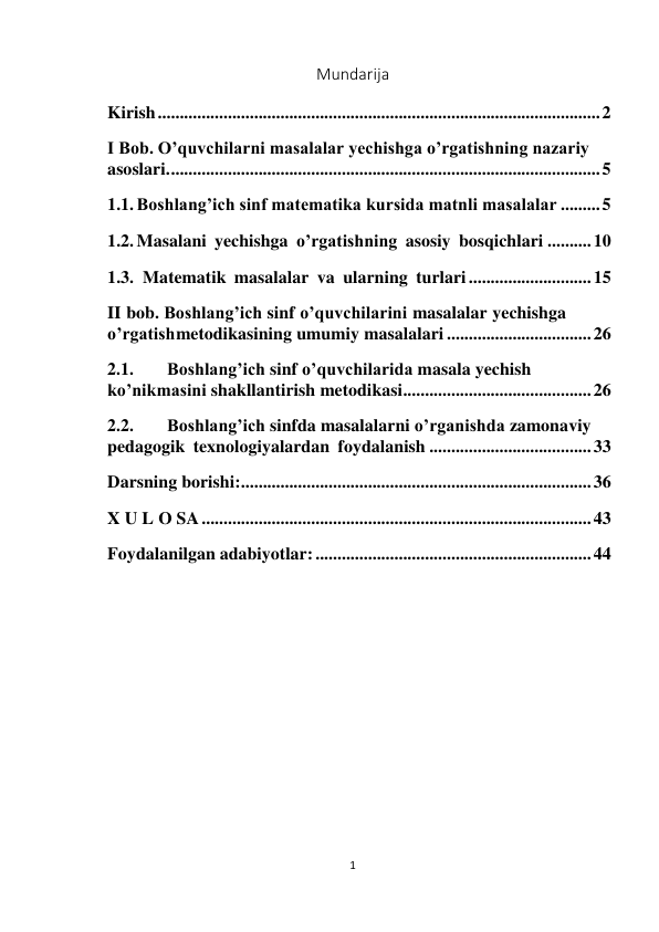 1 
Mundarija 
Kirish ..................................................................................................... 2 
I Bob. O’quvchilarni masalalar yechishga o’rgatishning nazariy 
asoslari. .................................................................................................. 5 
1.1. Boshlang’ich sinf matematika kursida matnli masalalar ......... 5 
1.2. Masalani yechishga o’rgatishning asosiy bosqichlari .......... 10 
1.3.  Matematik masalalar va ularning turlari ............................ 15 
II bob. Boshlang’ich sinf o’quvchilarini masalalar yechishga 
o’rgatish metodikasining umumiy masalalari ................................. 26 
2.1. 
Boshlang’ich sinf o’quvchilarida masala yechish 
ko’nikmasini shakllantirish metodikasi ........................................... 26 
2.2. 
Boshlang’ich sinfda masalalarni o’rganishda zamonaviy 
pedagogik texnologiyalardan foydalanish ..................................... 33 
Darsning borishi: ................................................................................ 36 
X U L O SA ......................................................................................... 43 
Foydalanilgan adabiyotlar: ............................................................... 44 
 
 
 
