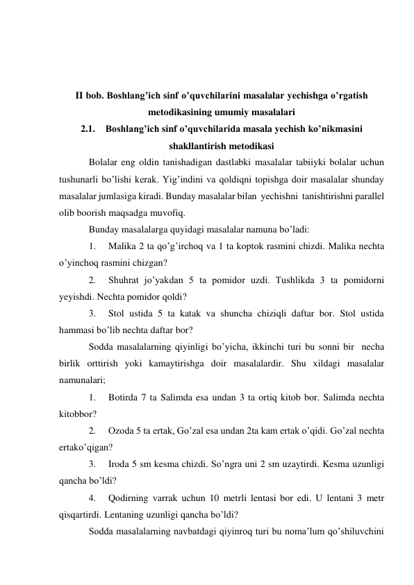  
 
 
 
II bob. Boshlang’ich sinf o’quvchilarini masalalar yechishga o’rgatish 
metodikasining umumiy masalalari 
2.1. Boshlang’ich sinf o’quvchilarida masala yechish ko’nikmasini 
shakllantirish metodikasi 
Bolalar eng oldin tanishadigan dastlabki masalalar tabiiyki bolalar uchun 
tushunarli bo’lishi kerak. Yig’indini va qoldiqni topishga doir masalalar shunday 
masalalar jumlasiga kiradi. Bunday masalalar bilan yechishni tanishtirishni parallel 
olib boorish maqsadga muvofiq. 
Bunday masalalarga quyidagi masalalar namuna bo’ladi: 
1. 
Malika 2 ta qo’g’irchoq va 1 ta koptok rasmini chizdi. Malika nechta 
o’yinchoq rasmini chizgan? 
2. 
Shuhrat jo’yakdan 5 ta pomidor uzdi. Tushlikda 3 ta pomidorni 
yeyishdi. Nechta pomidor qoldi? 
3. 
Stol ustida 5 ta katak va shuncha chiziqli daftar bor. Stol ustida 
hammasi bo’lib nechta daftar bor? 
Sodda masalalarning qiyinligi bo’yicha, ikkinchi turi bu sonni bir necha 
birlik orttirish yoki kamaytirishga doir masalalardir. Shu xildagi masalalar 
namunalari; 
1. 
Botirda 7 ta Salimda esa undan 3 ta ortiq kitob bor. Salimda nechta 
kitob bor? 
2. 
Ozoda 5 ta ertak, Go’zal esa undan 2ta kam ertak o’qidi. Go’zal nechta 
ertak o’qigan? 
3. 
Iroda 5 sm kesma chizdi. So’ngra uni 2 sm uzaytirdi. Kesma uzunligi 
qancha bo’ldi? 
4. 
Qodirning varrak uchun 10 metrli lentasi bor edi. U lentani 3 metr 
qisqartirdi. Lentaning uzunligi qancha bo’ldi? 
Sodda masalalarning navbatdagi qiyinroq turi bu noma’lum qo’shiluvchini 
