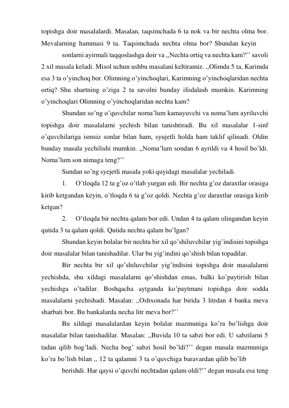  
topishga doir masalalardi. Masalan, taqsimchada 6 ta nok va bir nechta olma bor. 
Mevalarning hammasi 9 ta. Taqsimchada nechta olma bor? Shundan keyin 
sonlarni ayirmali taqqoslashga doir va ,,Nechta ortiq va nechta kam?’’ savoli 
2 xil masala keladi. Misol uchun ushbu masalani keltiramiz. ,,Olimda 5 ta, Karimda 
esa 3 ta o’yinchoq bor. Olimning o’yinchoqlari, Karimning o’yinchoqlaridan nechta 
ortiq? Shu shartning o’ziga 2 ta savolni bunday ifodalash mumkin. Karimning 
o’yinchoqlari Olimning o’yinchoqlaridan nechta kam? 
Shundan so’ng o’quvchilar noma’lum kamayuvchi va noma’lum ayriluvchi 
topishga doir masalalarni yechish bilan tanishtiradi. Bu xil masalalar 1-sinf 
o’quvchilariga ismsiz sonlar bilan ham, syujetli holda ham taklif qilinadi. Oldin 
bunday masala yechilishi mumkin. ,,Noma’lum sondan 6 ayrildi va 4 hosil bo’ldi. 
Noma’lum son nimaga teng?’’ 
Sundan so’ng syejetli masala yoki quyidagi masalalar yechiladi. 
1. 
O’tloqda 12 ta g’oz o’tlab yurgan edi. Bir nechta g’oz daraxtlar orasiga 
kirib ketgandan keyin, o’tloqda 6 ta g’oz qoldi. Nechta g’oz daraxtlar orasiga kirib 
ketgan? 
2. 
O’tloqda bir nechta qalam bor edi. Undan 4 ta qalam olingandan keyin 
qutida 3 ta qalam qoldi. Qutida nechta qalam bo’lgan? 
Shundan keyin bolalar bir nechta bir xil qo’shiluvchilar yig’indisini topishga 
doir masalalar bilan tanishadilar. Ular bu yig’indini qo’shish bilan topadilar. 
Bir nechta bir xil qo’shiluvchilar yig’indisini topishga doir masalalarni 
yechishda, shu xildagi masalalarni qo’shishdan emas, balki ko’paytirish bilan 
yechishga o’tadilar. Boshqacha aytganda ko’paytmani topishga doir sodda 
masalalarni yechishadi. Masalan: ,,Oshxonada har birida 3 litrdan 4 banka meva 
sharbati bor. Bu bankalarda necha litr meva bor?’’ 
Bu xildagi masalalardan keyin bolalar mazmuniga ko’ra bo’lishga doir 
masalalar bilan tanishadilar. Masalan: ,,Buvida 10 ta sabzi bor edi. U sabzilarni 5 
tadan qilib bog’ladi. Necha bog’ sabzi hosil bo’ldi?’’ degan masala mazmuniga 
ko’ra bo’lish bilan ,, 12 ta qalamni 3 ta o’quvchiga baravardan qilib bo’lib 
berishdi. Har qaysi o’quvchi nechtadan qalam oldi?’’ degan masala esa teng 
