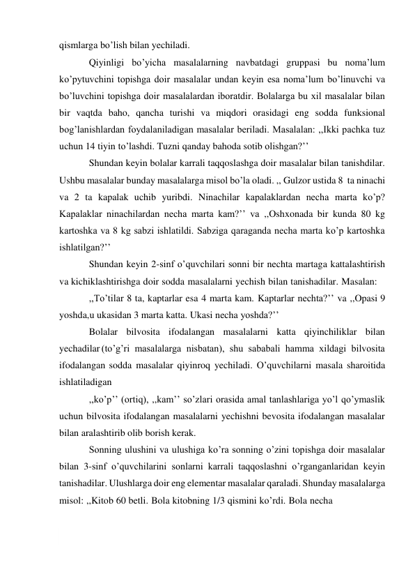  
qismlarga bo’lish bilan yechiladi. 
Qiyinligi bo’yicha masalalarning navbatdagi gruppasi bu noma’lum 
ko’pytuvchini topishga doir masalalar undan keyin esa noma’lum bo’linuvchi va 
bo’luvchini topishga doir masalalardan iboratdir. Bolalarga bu xil masalalar bilan 
bir vaqtda baho, qancha turishi va miqdori orasidagi eng sodda funksional 
bog’lanishlardan foydalaniladigan masalalar beriladi. Masalalan: ,,Ikki pachka tuz 
uchun 14 tiyin to’lashdi. Tuzni qanday bahoda sotib olishgan?’’ 
Shundan keyin bolalar karrali taqqoslashga doir masalalar bilan tanishdilar. 
Ushbu masalalar bunday masalalarga misol bo’la oladi. ,, Gulzor ustida 8 ta ninachi 
va 2 ta kapalak uchib yuribdi. Ninachilar kapalaklardan necha marta ko’p? 
Kapalaklar ninachilardan necha marta kam?’’ va ,,Oshxonada bir kunda 80 kg 
kartoshka va 8 kg sabzi ishlatildi. Sabziga qaraganda necha marta ko’p kartoshka 
ishlatilgan?’’ 
Shundan keyin 2-sinf o’quvchilari sonni bir nechta martaga kattalashtirish 
va kichiklashtirishga doir sodda masalalarni yechish bilan tanishadilar. Masalan: 
,,To’tilar 8 ta, kaptarlar esa 4 marta kam. Kaptarlar nechta?’’ va ,,Opasi 9 
yoshda, u ukasidan 3 marta katta. Ukasi necha yoshda?’’ 
Bolalar bilvosita ifodalangan masalalarni katta qiyinchiliklar bilan 
yechadilar (to’g’ri masalalarga nisbatan), shu sababali hamma xildagi bilvosita 
ifodalangan sodda masalalar qiyinroq yechiladi. O’quvchilarni masala sharoitida 
ishlatiladigan 
,,ko’p’’ (ortiq), ,,kam’’ so’zlari orasida amal tanlashlariga yo’l qo’ymaslik 
uchun bilvosita ifodalangan masalalarni yechishni bevosita ifodalangan masalalar 
bilan aralashtirib olib borish kerak. 
Sonning ulushini va ulushiga ko’ra sonning o’zini topishga doir masalalar 
bilan 3-sinf o’quvchilarini sonlarni karrali taqqoslashni o’rganganlaridan keyin 
tanishadilar. Ulushlarga doir eng elementar masalalar qaraladi. Shunday masalalarga 
misol: ,,Kitob 60 betli. Bola kitobning 1/3 qismini ko’rdi. Bola necha 
