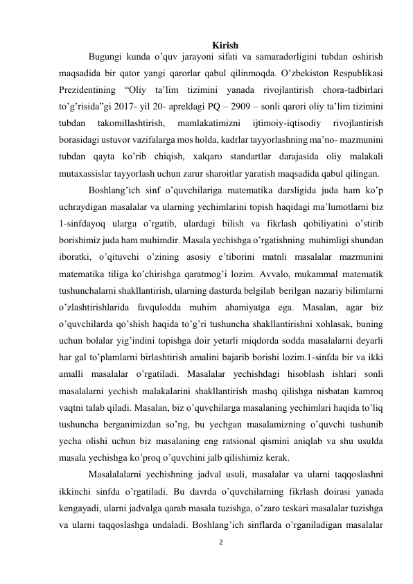 2 
Kirish 
Bugungi kunda o’quv jarayoni sifati va samaradorligini tubdan oshirish 
maqsadida bir qator yangi qarorlar qabul qilinmoqda. O’zbekiston Respublikasi 
Prezidentining “Oliy ta’lim tizimini yanada rivojlantirish chora-tadbirlari 
to’g’risida”gi 2017- yil 20- apreldagi PQ – 2909 – sonli qarori oliy ta’lim tizimini 
tubdan 
takomillashtirish, 
mamlakatimizni 
ijtimoiy-iqtisodiy 
rivojlantirish 
borasidagi ustuvor vazifalarga mos holda, kadrlar tayyorlashning ma’no- mazmunini 
tubdan qayta ko’rib chiqish, xalqaro standartlar darajasida oliy malakali 
mutaxassislar tayyorlash uchun zarur sharoitlar yaratish maqsadida qabul qilingan. 
Boshlang’ich sinf o’quvchilariga matematika darsligida juda ham ko’p 
uchraydigan masalalar va ularning yechimlarini topish haqidagi ma’lumotlarni biz 
1-sinfdayoq ularga o’rgatib, ulardagi bilish va fikrlash qobiliyatini o’stirib 
borishimiz juda ham muhimdir. Masala yechishga o’rgatishning muhimligi shundan 
iboratki, o’qituvchi o’zining asosiy e’tiborini matnli masalalar mazmunini 
matematika tiliga ko’chirishga qaratmog’i lozim. Avvalo, mukammal matematik 
tushunchalarni shakllantirish, ularning dasturda belgilab berilgan nazariy bilimlarni 
o’zlashtirishlarida favqulodda muhim ahamiyatga ega. Masalan, agar biz 
o’quvchilarda qo’shish haqida to’g’ri tushuncha shakllantirishni xohlasak, buning 
uchun bolalar yig’indini topishga doir yetarli miqdorda sodda masalalarni deyarli 
har gal to’plamlarni birlashtirish amalini bajarib borishi lozim.1-sinfda bir va ikki 
amalli masalalar o’rgatiladi. Masalalar yechishdagi hisoblash ishlari sonli 
masalalarni yechish malakalarini shakllantirish mashq qilishga nisbatan kamroq 
vaqtni talab qiladi. Masalan, biz o’quvchilarga masalaning yechimlari haqida to’liq 
tushuncha berganimizdan so’ng, bu yechgan masalamizning o’quvchi tushunib 
yecha olishi uchun biz masalaning eng ratsional qismini aniqlab va shu usulda 
masala yechishga ko’proq o’quvchini jalb qilishimiz kerak. 
Masalalalarni yechishning jadval usuli, masalalar va ularni taqqoslashni 
ikkinchi sinfda o’rgatiladi. Bu davrda o’quvchilarning fikrlash doirasi yanada 
kengayadi, ularni jadvalga qarab masala tuzishga, o’zaro teskari masalalar tuzishga 
va ularni taqqoslashga undaladi. Bоshlang’ich sinflarda o’rganiladigan masalalar 
