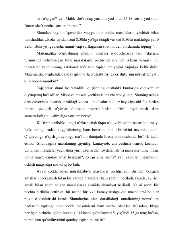  
bet o’qigan? va ,,Malik she’rining yarmini yod oldi. U 18 satrni yod oldi. 
Butun she’r necha satrdan iborat?’’ 
Shundan keyin o’quvchilar vaqtga doir sodda masalalarni yechish bilan 
tanishadilar. ,,Bola uyidan soat 8:30da yo’lga chiqdi vas oat 8:50da maktabga yetib 
keldi. Bola yo’lga necha minut vaqt sarflaganini soat modeli yordamida toping’’. 
Matematika o’qitishning muhim vazifasi o’quvchilarda faol fikrlash, 
turmushda uchraydigan turli masalalarni yechishda qiyinchiliklarni yengish, bu 
masalalar yechimining ratsional yo’llarni topish ehtiyojini vujudga keltirishdir. 
Matematika o’qitishda qanday qilib to’la o’zlashtirishga erishib, uni muvaffaqiyatli 
olib borish mumkin? 
Tajribalar shuni ko’rsatadiki, o’qishning dastlabki kunlarida o’quvchilar 
o’yinqaroq bo’ladilar. Misol va masala yechishda tez charchaydilar. Shuning uchun 
dars davomida tevarak-atrofdagi voqea – hodisalar bolalar hayotiga oid faktlardan 
iborat qiziqarli o’yinlar didaktik materiallardan o’rinli foydalanish dars 
samaradorligini oshirishga yordam beradi. 
Ko’rinib turibdiki, ongli o’zlashtirish faqat o’quvchi aqlini nazarda tutmay, 
balki uning irodasi tuyg’ularining ham bevosita faol ishtirokini nazarda tutadi. 
O’quvchiga o’qish jarayoniga ma’lum darajada hissiy munosabatda bo’lish talab 
etiladi. Shundagina masalaning qiyinligi kamayiob, uni yechish osnroq kechadi. 
Umuman masalalar yechishda yurli usullardan foydalanish va nima ma’lum?, nima 
noma’lum?, qanday amal berilgan?, oxirgi amal nima? kabi savollar mazmunini 
ochish maqsadga muvofiq bo’ladi. 
Avval sodda keyin murakkabroq masalalar yechtiriladi. Birinchi bosqich 
amallarini o’rganish bilan bir vaqtda masalalar ham yechib boriladi. Bunda, ayirish 
amali bilan yechiladigan masalalarga alohida ahamiyat beriladi. Ya’ni sonni bir 
nechta birlikka orttirish, bir necha birlikka kamaytirishga oid mashqlarni bolalar 
puxta o’zlashtirishi kerak. Shundagina ular darslikdagi amallarning noma’lum 
hadlarini topishga doir sodda masalalarni ham yecha oladilar. Masalan, bizga 
berilgan birincha qo’shiluvchi x, ikkinchi qo’shiluvchi 5, yig’indi 15 ga teng bo’lsa, 
noma’lum qo’shiluvchini qanday topish mumkin? 
