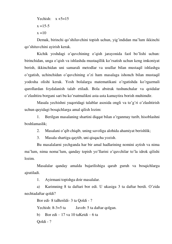  
Yechish: x +5=15 
x =15-5 
x =10 
Demak, birinchi qo’shiluvchini topish uchun, yig’indidan ma’lum ikkinchi 
qo’shituvchini ayirish kerak. 
Kichik yoshdagi o’quvchining o’qish jarayonida faol bo’lishi uchun: 
birinchidan, unga o’qish va ishlashda mustaqillik ko’rsatish uchun keng imkoniyat 
berish, ikkinchidan uni samarali metodlar va usullar bilan mustaqil ishlashga 
o’rgatish, uchinchidan o’quvchining o’zi ham masalaga ishonch bilan mustaqil 
yodosha olishi kerak. Yosh bolalarga matematikani o’rgatishda ko’rgazmali 
qurollardan foydalanish talab etiladi. Bola abstrak tushunchalar va qoidalar 
o’zlashtira borgani sari bu ko’rsatmalikni asta-asta kamaytira borish muhimdir. 
Masala yechishni yuqoridagi talablar asosida ongli va to’g’ri o’zlashtirish 
uchun quyidagi bosqichlarga amal qilish lozim: 
1. 
Berilgan masalaning shartini diqqat bilan o’rganmay turib, hisoblashni 
boshlamaslik; 
2. 
Masalani o’qib chiqib, uning savoliga alohida ahamiyat berishlik; 
3. 
Masala shartiga qaytib, uni qisqacha yozish. 
Bu masalalarni yechganda har bir amal hadlarining nomini aytish va nima 
ma’lum, nima noma’lum, qanday topish yo’llarini o’quvchilar to’la idrok qilishi 
lozim. 
Masalalar qanday amalda bajarilishiga qarab guruh va bosqichlarga 
ajratiladi. 
1. 
Ayirmani topishga doir masalalar. 
a) 
Karimning 8 ta daftari bor edi. U ukasiga 3 ta daftar berdi. O’zida 
nechta daftar qoldi? 
Bor edi- 8 ta Berildi- 3 ta Qoldi - ? 
Yechish: 8-3=5 ta 
Javob: 5 ta daftar qolgan. 
b) 
Bor edi – 17 va 10 ta Ketdi – 6 ta 
Qoldi - ? 
