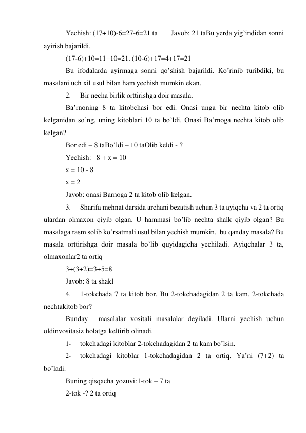  
Yechish: (17+10)-6=27-6=21 ta 
Javob: 21 ta Bu yerda yig’indidan sonni 
ayirish bajarildi. 
(17-6)+10=11+10=21. (10-6)+17=4+17=21 
Bu ifodalarda ayirmaga sonni qo’shish bajarildi. Ko’rinib turibdiki, bu 
masalani uch xil usul bilan ham yechish mumkin ekan. 
2. 
Bir necha birlik orttirishga doir masala. 
Ba’rnoning 8 ta kitobchasi bor edi. Onasi unga bir nechta kitob olib 
kelganidan so’ng, uning kitoblari 10 ta bo’ldi. Onasi Ba’rnoga nechta kitob olib 
kelgan? 
Bor edi – 8 ta Bo’ldi – 10 ta Olib keldi - ? 
Yechish: 8 + x = 10 
x = 10 - 8 
x = 2 
Javob: onasi Barnoga 2 ta kitob olib kelgan. 
3. 
Sharifa mehnat darsida archani bezatish uchun 3 ta ayiqcha va 2 ta ortiq 
ulardan olmaxon qiyib olgan. U hammasi bo’lib nechta shalk qiyib olgan? Bu 
masalaga rasm solib ko’rsatmali usul bilan yechish mumkin. bu qanday masala? Bu 
masala orttirishga doir masala bo’lib quyidagicha yechiladi. Ayiqchalar 3 ta, 
olmaxonlar2 ta ortiq 
3+(3+2)=3+5=8 
Javob: 8 ta shakl 
4. 
1-tokchada 7 ta kitob bor. Bu 2-tokchadagidan 2 ta kam. 2-tokchada 
nechta kitob bor? 
Bunday 
masalalar vositali masalalar deyiladi. Ularni yechish uchun 
oldin vositasiz holatga keltirib olinadi. 
1- 
tokchadagi kitoblar 2-tokchadagidan 2 ta kam bo’lsin. 
2- 
tokchadagi kitoblar 1-tokchadagidan 2 ta ortiq. Ya’ni (7+2) ta 
bo’ladi. 
Buning qisqacha yozuvi: 1-tok – 7 ta 
2-tok -? 2 ta ortiq 
