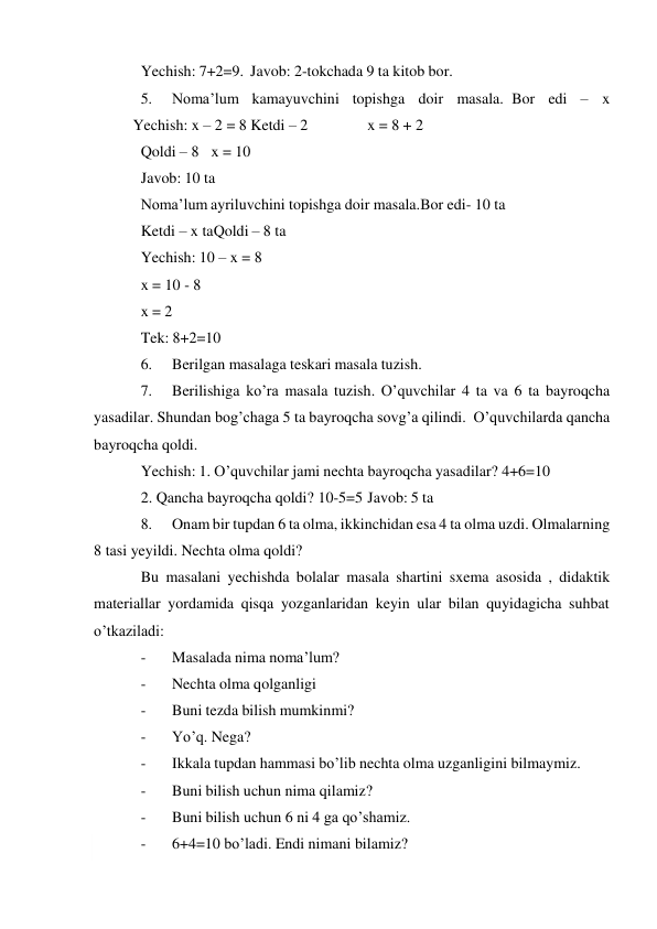  
Yechish: 7+2=9. Javob: 2-tokchada 9 ta kitob bor. 
5. 
Noma’lum kamayuvchini topishga doir masala. Bor edi – x
 
Yechish: x – 2 = 8 Ketdi – 2 
 
x = 8 + 2 
Qoldi – 8 x = 10 
Javob: 10 ta 
Noma’lum ayriluvchini topishga doir masala. Bor edi- 10 ta 
Ketdi – x ta Qoldi – 8 ta 
Yechish: 10 – x = 8 
x = 10 - 8 
x = 2 
Tek: 8+2=10 
6. 
Berilgan masalaga teskari masala tuzish. 
7. 
Berilishiga ko’ra masala tuzish. O’quvchilar 4 ta va 6 ta bayroqcha 
yasadilar. Shundan bog’chaga 5 ta bayroqcha sovg’a qilindi. O’quvchilarda qancha 
bayroqcha qoldi. 
Yechish: 1. O’quvchilar jami nechta bayroqcha yasadilar? 4+6=10 
2. Qancha bayroqcha qoldi? 10-5=5 Javob: 5 ta 
8. 
Onam bir tupdan 6 ta olma, ikkinchidan esa 4 ta olma uzdi. Olmalarning 
8 tasi yeyildi. Nechta olma qoldi? 
Bu masalani yechishda bolalar masala shartini sxema asosida , didaktik 
materiallar yordamida qisqa yozganlaridan keyin ular bilan quyidagicha suhbat 
o’tkaziladi: 
- 
Masalada nima noma’lum? 
- 
Nechta olma qolganligi 
- 
Buni tezda bilish mumkinmi? 
- 
Yo’q. Nega? 
- 
Ikkala tupdan hammasi bo’lib nechta olma uzganligini bilmaymiz. 
- 
Buni bilish uchun nima qilamiz? 
- 
Buni bilish uchun 6 ni 4 ga qo’shamiz. 
- 
6+4=10 bo’ladi. Endi nimani bilamiz? 
