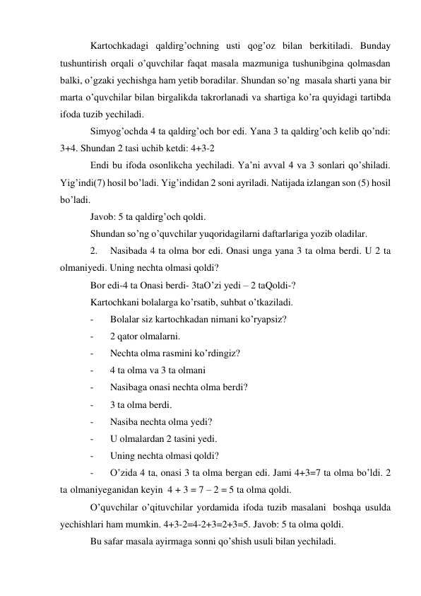  
Kartochkadagi qaldirg’ochning usti qog’oz bilan berkitiladi. Bunday 
tushuntirish orqali o’quvchilar faqat masala mazmuniga tushunibgina qolmasdan 
balki, o’gzaki yechishga ham yetib boradilar. Shundan so’ng masala sharti yana bir 
marta o’quvchilar bilan birgalikda takrorlanadi va shartiga ko’ra quyidagi tartibda 
ifoda tuzib yechiladi. 
Simyog’ochda 4 ta qaldirg’och bor edi. Yana 3 ta qaldirg’och kelib qo’ndi: 
3+4. Shundan 2 tasi uchib ketdi: 4+3-2 
Endi bu ifoda osonlikcha yechiladi. Ya’ni avval 4 va 3 sonlari qo’shiladi. 
Yig’indi(7) hosil bo’ladi. Yig’indidan 2 soni ayriladi. Natijada izlangan son (5) hosil 
bo’ladi. 
Javob: 5 ta qaldirg’och qoldi. 
Shundan so’ng o’quvchilar yuqoridagilarni daftarlariga yozib oladilar. 
2. 
Nasibada 4 ta olma bor edi. Onasi unga yana 3 ta olma berdi. U 2 ta 
olmani yedi. Uning nechta olmasi qoldi? 
Bor edi-4 ta Onasi berdi- 3ta O’zi yedi – 2 ta Qoldi-? 
Kartochkani bolalarga ko’rsatib, suhbat o’tkaziladi. 
- 
Bolalar siz kartochkadan nimani ko’ryapsiz? 
- 
2 qator olmalarni. 
- 
Nechta olma rasmini ko’rdingiz? 
- 
4 ta olma va 3 ta olmani 
- 
Nasibaga onasi nechta olma berdi? 
- 
3 ta olma berdi. 
- 
Nasiba nechta olma yedi? 
- 
U olmalardan 2 tasini yedi. 
- 
Uning nechta olmasi qoldi? 
- 
O’zida 4 ta, onasi 3 ta olma bergan edi. Jami 4+3=7 ta olma bo’ldi. 2 
ta olmani yeganidan keyin 4 + 3 = 7 – 2 = 5 ta olma qoldi. 
O’quvchilar o’qituvchilar yordamida ifoda tuzib masalani boshqa usulda 
yechishlari ham mumkin. 4+3-2=4-2+3=2+3=5. Javob: 5 ta olma qoldi. 
Bu safar masala ayirmaga sonni qo’shish usuli bilan yechiladi. 
