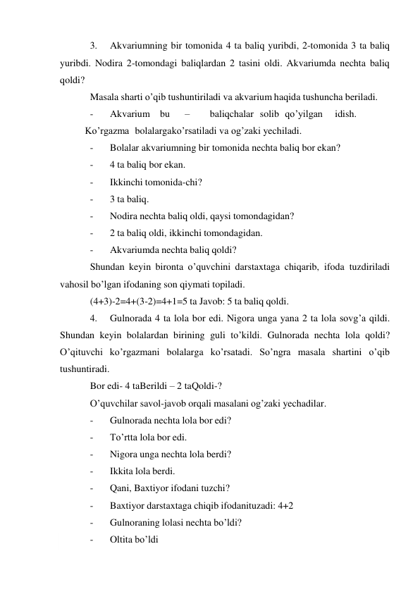  
3. 
Akvariumning bir tomonida 4 ta baliq yuribdi, 2-tomonida 3 ta baliq 
yuribdi. Nodira 2-tomondagi baliqlardan 2 tasini oldi. Akvariumda nechta baliq 
qoldi? 
Masala sharti o’qib tushuntiriladi va akvarium haqida tushuncha beriladi. 
- 
Akvarium bu 
– 
baliqchalar solib qo’yilgan 
idish.
 
Ko’rgazma bolalarga ko’rsatiladi va og’zaki yechiladi. 
- 
Bolalar akvariumning bir tomonida nechta baliq bor ekan? 
- 
4 ta baliq bor ekan. 
- 
Ikkinchi tomonida-chi? 
- 
3 ta baliq. 
- 
Nodira nechta baliq oldi, qaysi tomondagidan? 
- 
2 ta baliq oldi, ikkinchi tomondagidan. 
- 
Akvariumda nechta baliq qoldi? 
Shundan keyin bironta o’quvchini darstaxtaga chiqarib, ifoda tuzdiriladi 
va hosil bo’lgan ifodaning son qiymati topiladi. 
(4+3)-2=4+(3-2)=4+1=5 ta Javob: 5 ta baliq qoldi. 
4. 
Gulnorada 4 ta lola bor edi. Nigora unga yana 2 ta lola sovg’a qildi. 
Shundan keyin bolalardan birining guli to’kildi. Gulnorada nechta lola qoldi? 
O’qituvchi ko’rgazmani bolalarga ko’rsatadi. So’ngra masala shartini o’qib 
tushuntiradi. 
Bor edi- 4 ta Berildi – 2 ta Qoldi-? 
O’quvchilar savol-javob orqali masalani og’zaki yechadilar. 
- 
Gulnorada nechta lola bor edi? 
- 
To’rtta lola bor edi. 
- 
Nigora unga nechta lola berdi? 
- 
Ikkita lola berdi. 
- 
Qani, Baxtiyor ifodani tuzchi? 
- 
Baxtiyor darstaxtaga chiqib ifodanituzadi: 4+2 
- 
Gulnoraning lolasi nechta bo’ldi? 
- 
Oltita bo’ldi 
