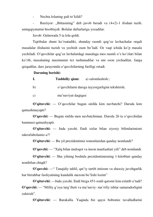  
- 
Nechta lolaning guli to’kildi? 
- 
Baxtiyor: ,,Bittasining” deb javob beradi va (4+2)-1 ifodani tuzib, 
uning qiymatini hisoblaydi. Bolalar daftarlariga yozadilar. 
Javob: Gulnorada 5 ta lola qoldi. 
Tajribalar shuni ko’rsatadiki, shunday rasmli qog’oz lavhachalar orqali 
masalalar ifodasini tuzish va yechish oson bo’ladi. Oz vaqt ichida ko’p masala 
yechiladi. O’quvchilar qog’oz lavhalardagi masalaga mos rasmli o’z ko’zlari bilan 
ko’rib, masalaning mazmunini tez tushunadilar va uni oson yechadilar, fanga 
qizqadilar, dars jarayonida o’quvchilarning faolligi ortadi. 
 Darsning borishi: 
I. 
Tashkiliy qism: 
a) salomlashish:; 
b) 
o’quvchilarni darsga tayyorgarligini tekshirish; 
c) 
ma’naviyat daqiqasi 
O’qituvchi: --- O’quvchilar bugun sinfda kim navbatchi? Darsda kim 
qatnashmayapti? 
O’quvchi: --- Bugun sinfda men navbatchiman. Darsda 26 ta o’quvchidan 
hammasi qatnashyapti. 
O’qituvchi: --- Juda yaxshi. Endi sizlar bilan siyosiy bilimlarimizni 
takrorlab olamiz-a?! 
O’qituvchi: --- Bu yil prezidentimiz tomonlaridan qanday nomlandi? 
O’quvchi: --- “Xalq bilan muloqot va inson manfaatlari yili” deb nomlandi. 
O’qituvchi: --- Shu yilning boshida prezidentimizning 1-kitoblari qanday 
nom bilan chiqdi? 
O’quvchi: ---“ Tanqidiy tahlil, qat’iy tartib intizom va shaxsiy javobgarlik 
har bir rahbar faoliyatining kundalik mezoni bo’lishi lozim” 
O’qituvchi: ---Juda yaxshi. Endi bizga 451-sonli qarorni kim eslatib o’tadi? 
O’quvchi: --- “Milliy g’oya targ’iboti va ma’naviy- ma’rifiy ishlar samaradorligini 
oshirish”. 
O’qituvchi: --- Barakalla. Yaqinda biz qaysi bobomiz tavalludlarini 
