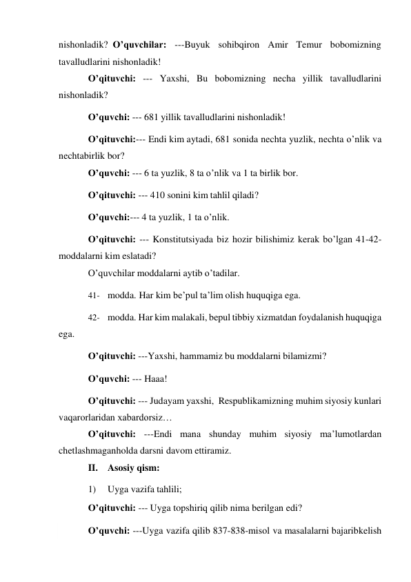  
nishonladik? O’quvchilar: ---Buyuk sohibqiron Amir Temur bobomizning 
tavalludlarini nishonladik! 
O’qituvchi: --- Yaxshi, Bu bobomizning necha yillik tavalludlarini 
nishonladik? 
O’quvchi: --- 681 yillik tavalludlarini nishonladik! 
O’qituvchi:--- Endi kim aytadi, 681 sonida nechta yuzlik, nechta o’nlik va 
nechta birlik bor? 
O’quvchi: --- 6 ta yuzlik, 8 ta o’nlik va 1 ta birlik bor. 
O’qituvchi: --- 410 sonini kim tahlil qiladi? 
O’quvchi:--- 4 ta yuzlik, 1 ta o’nlik. 
O’qituvchi: --- Konstitutsiyada biz hozir bilishimiz kerak bo’lgan 41-42- 
moddalarni kim eslatadi? 
O’quvchilar moddalarni aytib o’tadilar. 
41- modda. Har kim be’pul ta’lim olish huquqiga ega. 
42- modda. Har kim malakali, bepul tibbiy xizmatdan foydalanish huquqiga 
ega. 
O’qituvchi: ---Yaxshi, hammamiz bu moddalarni bilamizmi? 
O’quvchi: --- Haaa! 
O’qituvchi: --- Judayam yaxshi, Respublikamizning muhim siyosiy kunlari 
va qarorlaridan xabardorsiz… 
O’qituvchi: ---Endi mana shunday muhim siyosiy ma’lumotlardan 
chetlashmagan holda darsni davom ettiramiz. 
II. Asosiy qism: 
1) 
Uyga vazifa tahlili; 
O’qituvchi: --- Uyga topshiriq qilib nima berilgan edi? 
O’quvchi: ---Uyga vazifa qilib 837-838-misol va masalalarni bajarib kelish 
