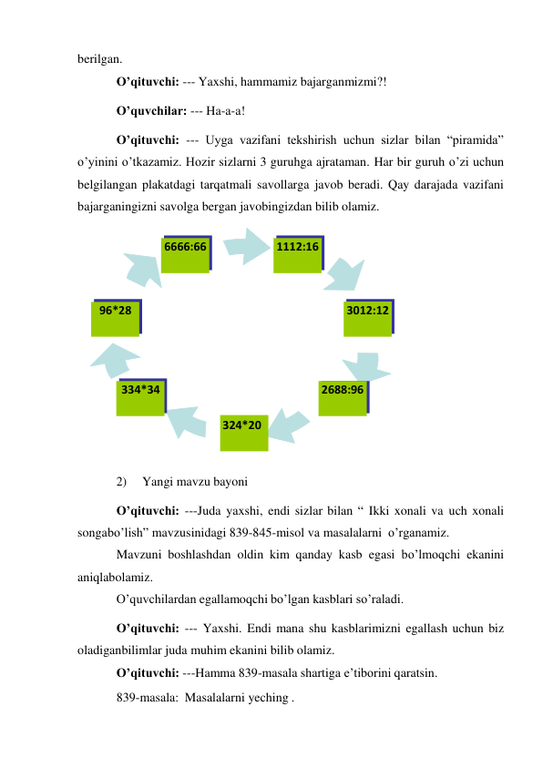  
berilgan. 
O’qituvchi: --- Yaxshi, hammamiz bajarganmizmi?! 
O’quvchilar: --- Ha-a-a! 
O’qituvchi: --- Uyga vazifani tekshirish uchun sizlar bilan “piramida” 
o’yinini o’tkazamiz. Hozir sizlarni 3 guruhga ajrataman. Har bir guruh o’zi uchun 
belgilangan plakatdagi tarqatmali savollarga javob beradi. Qay darajada vazifani 
bajarganingizni savolga bergan javobingizdan bilib olamiz. 
 
2) 
Yangi mavzu bayoni 
O’qituvchi: ---Juda yaxshi, endi sizlar bilan “ Ikki xonali va uch xonali 
songa bo’lish” mavzusinidagi 839-845-misol va masalalarni o’rganamiz. 
Mavzuni boshlashdan oldin kim qanday kasb egasi bo’lmoqchi ekanini 
aniqlab olamiz. 
O’quvchilardan egallamoqchi bo’lgan kasblari so’raladi. 
O’qituvchi: --- Yaxshi. Endi mana shu kasblarimizni egallash uchun biz 
oladigan bilimlar juda muhim ekanini bilib olamiz. 
O’qituvchi: ---Hamma 839-masala shartiga e’tiborini qaratsin. 
839-masala: Masalalarni yeching . 
6666:66 
1112:16 
96*28 
3012:12 
334*34 
324*20 
2688:96 
