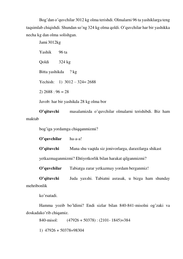  
Bog’dan o’quvchilar 3012 kg olma terishdi. Olmalarni 96 ta yashiklarga teng 
taqsimlab chiqishdi. Shundan so’ng 324 kg olma qoldi. O’quvchilar har bir yashikka 
necha kg dan olma solishgan. 
Jami 3012kg 
Yashik 
96 ta 
Qoldi 
324 kg 
Bitta yashikda 
? kg 
Yechish: 1) 3012 – 324= 2688 
2) 2688 : 96 = 28 
Javob: har bir yashikda 28 kg olma bor 
O’qituvchi 
masalamizda o’quvchilar olmalarni terishibdi. Biz ham 
maktab 
bog’iga yordamga chiqqanmizmi? 
O’quvchilar 
ha-a-a! 
O’qituvchi 
Mana shu vaqtda siz jonivorlarga, daraxtlarga shikast 
yetkazmaganmizmi? Ehtiyotkorlik bilan harakat qilganmizmi? 
O’quvchilar 
Tabiatga zarar yetkazmay yordam berganmiz! 
O’qituvchi 
Juda yaxshi. Tabiatni asrasak, u bizga ham shunday 
mehribonlik 
ko’rsatadi. 
Hamma yozib bo’ldimi? Endi sizlar bilan 840-841-misolni og’zaki va 
doskada ko’rib chiqamiz. 
840-misol: 
(47926 + 50378) : (2101- 1845)=384 
1) 47926 + 50378=98304 
