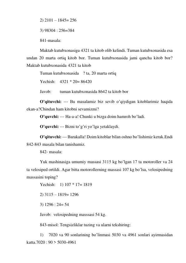  
2) 2101 – 1845= 256 
3) 98304 : 256=384 
841-masala: 
Maktab kutubxonasiga 4321 ta kitob olib kelindi. Tuman kutubxonasida esa 
undan 20 marta ortiq kitob bor. Tuman kutubxonasida jami qancha kitob bor? 
Maktab kutubxonasida 4321 ta kitob 
Tuman kutubxonasida   ? ta, 20 marta ortiq 
Yechish: 4321 * 20= 86420 
Javob: 
tuman kutubxonasida 8642 ta kitob bor 
O’qituvchi: --- Bu masalamiz biz sevib o’qiydigan kitoblarimiz haqida 
ekan-a? Chindan ham kitobni sevamizmi? 
O’quvchi: --- Ha-a-a! Chunki u bizga doim hamroh bo’ladi. 
O’quvchi: --- Bizni to’g’ri yo’lga yetaklaydi. 
O’qituvchi: --- Barakalla! Doim kitoblar bilan oshno bo’lishimiz kerak. Endi 
842-843 masala bilan tanishamiz. 
842- masala: 
Yuk mashinasiga umumiy massasi 3115 kg bo’lgan 17 ta motoroller va 24 
ta velosiped ortildi. Agar bitta motorollerning massasi 107 kg bo’lsa, velosipedning 
massasini toping? 
Yechish: 1) 107 * 17= 1819 
2) 3115 – 1819= 1296 
3) 1296 : 24= 54 
Javob: velosipedning masssasi 54 kg. 
843-misol: Tengsizliklar tuzing va ularni tekshiring: 
1) 
7020 va 90 sonlarining bo’linmasi 5030 va 4961 sonlari ayirmasidan 
katta. 7020 : 90 > 5030-4961 
