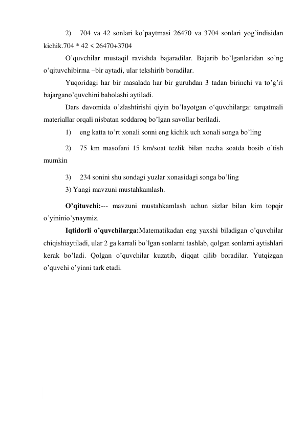  
2) 
704 va 42 sonlari ko’paytmasi 26470 va 3704 sonlari yog’indisidan 
kichik. 704 * 42 < 26470+3704 
O’quvchilar mustaqil ravishda bajaradilar. Bajarib bo’lganlaridan so’ng 
o’qituvchi birma –bir aytadi, ular tekshirib boradilar. 
Yuqoridagi har bir masalada har bir guruhdan 3 tadan birinchi va to’g’ri 
bajargan o’quvchini baholashi aytiladi. 
Dars davomida o’zlashtirishi qiyin bo’layotgan o‘quvchilarga: tarqatmali 
materiallar orqali nisbatan soddaroq bo’lgan savollar beriladi. 
1) 
eng katta to’rt xonali sonni eng kichik uch xonali songa bo’ling 
2) 
75 km masofani 15 km/soat tezlik bilan necha soatda bosib o’tish 
mumkin 
3) 
234 sonini shu sondagi yuzlar xonasidagi songa bo’ling 
3) Yangi mavzuni mustahkamlash. 
O’qituvchi:--- mavzuni mustahkamlash uchun sizlar bilan kim topqir 
o’yinini o’ynaymiz. 
Iqtidorli o’quvchilarga:Matematikadan eng yaxshi biladigan o’quvchilar 
chiqishi aytiladi, ular 2 ga karrali bo’lgan sonlarni tashlab, qolgan sonlarni aytishlari 
kerak bo’ladi. Qolgan o’quvchilar kuzatib, diqqat qilib boradilar. Yutqizgan 
o’quvchi o’yinni tark etadi. 
