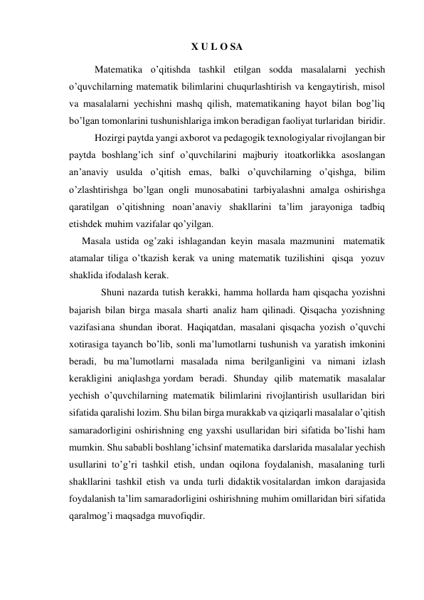  
X U L O SA 
Matematika o’qitishda tashkil etilgan sodda masalalarni yechish 
o’quvchilarning matematik bilimlarini chuqurlashtirish va kengaytirish, misol 
va masalalarni yechishni mashq qilish, matematikaning hayot bilan bog’liq 
bo’lgan tomonlarini tushunishlariga imkon beradigan faoliyat turlaridan biridir. 
Hozirgi paytda yangi axborot va pedagogik texnologiyalar rivojlangan bir 
paytda boshlang’ich sinf o’quvchilarini majburiy itoatkorlikka asoslangan 
an’anaviy usulda o’qitish emas, balki o’quvchilarning o’qishga, bilim 
o’zlashtirishga bo’lgan ongli munosabatini tarbiyalashni amalga oshirishga 
qaratilgan o’qitishning noan’anaviy shakllarini ta’lim jarayoniga tadbiq 
etishdek muhim vazifalar qo’yilgan. 
Masala ustida og’zaki ishlagandan keyin masala mazmunini matematik 
atamalar tiliga o’tkazish kerak va uning matematik tuzilishini qisqa yozuv 
shaklida ifodalash kerak. 
Shuni nazarda tutish kerakki, hamma hollarda ham qisqacha yozishni 
bajarish bilan birga masala sharti analiz ham qilinadi. Qisqacha yozishning 
vazifasi ana shundan iborat. Haqiqatdan, masalani qisqacha yozish o’quvchi 
xotirasiga tayanch bo’lib, sonli ma’lumotlarni tushunish va yaratish imkonini 
beradi, bu ma’lumotlarni masalada nima berilganligini va nimani izlash 
kerakligini aniqlashga yordam beradi. Shunday qilib matematik masalalar 
yechish o’quvchilarning matematik bilimlarini rivojlantirish usullaridan biri 
sifatida qaralishi lozim. Shu bilan birga murakkab va qiziqarli masalalar o’qitish 
samaradorligini oshirishning eng yaxshi usullaridan biri sifatida bo’lishi ham 
mumkin. Shu sababli boshlang’ich sinf matematika darslarida masalalar yechish 
usullarini to’g’ri tashkil etish, undan oqilona foydalanish, masalaning turli 
shakllarini tashkil etish va unda turli didaktik vositalardan imkon darajasida 
foydalanish ta’lim samaradorligini oshirishning muhim omillaridan biri sifatida 
qaralmog’i maqsadga muvofiqdir. 
