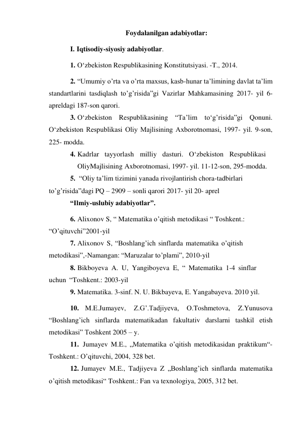  
Foydalanilgan adabiyotlar: 
I. Iqtisodiy-siyosiy adabiyotlar. 
1. O‘zbekiston Respublikasining Konstitutsiyasi. -T., 2014. 
2. “Umumiy o’rta va o’rta maxsus, kasb-hunar ta’limining davlat ta’lim 
standartlarini tasdiqlash to’g’risida”gi Vazirlar Mahkamasining 2017- yil 6- 
apreldagi 187-son qarori. 
3. O‘zbekiston Respublikasining “Ta’lim to‘g’risida”gi Qonuni. 
O‘zbekiston Respublikasi Oliy Majlisining Axborotnomasi, 1997- yil. 9-son, 
225- modda. 
4. Kadrlar tayyorlash milliy dasturi. O‘zbekiston Respublikasi
 
Oliy Majlisining Axborotnomasi, 1997- yil. 11-12-son, 295-modda. 
5. “Oliy ta’lim tizimini yanada rivojlantirish chora-tadbirlari 
to’g’risida” dagi PQ – 2909 – sonli qarori 2017- yil 20- aprel 
“Ilmiy-uslubiy adabiyotlar”. 
6. Alixonov S, “ Matematika o’qitish metodikasi “ Toshkent.: 
“O’qituvchi” 2001-yil 
7. Аlixonov S, “Boshlang’ich sinflarda matеmatika o’qitish 
mеtodikasi”,- Namangan: “Мaruzalar to’plami”, 2010-yil 
8. Bikboyeva A. U, Yangiboyeva E, “ Matematika 1-4 sinflar 
uchun “ Toshkent.: 2003-yil 
9. Matematika. 3-sinf. N. U. Bikbayeva, E. Yangabayeva. 2010 yil. 
10. M.E.Jumayev, 
Z.G’.Tadjiyeva, 
O.Toshmetova, 
Z.Yunusova 
“Boshlang’ich sinflarda matematikadan fakultativ darslarni tashkil etish 
metodikasi” Toshkent 2005 – y. 
11. Jumayev M.E., „Matematika o’qitish metodikasidan praktikum“- 
Toshkent.: O’qituvchi, 2004, 328 bet. 
12. Jumayev M.E., Tadjiyeva Z „Boshlang’ich sinflarda matematika 
o’qitish metodikasi“ Toshkent.: Fan va texnologiya, 2005, 312 bet. 
