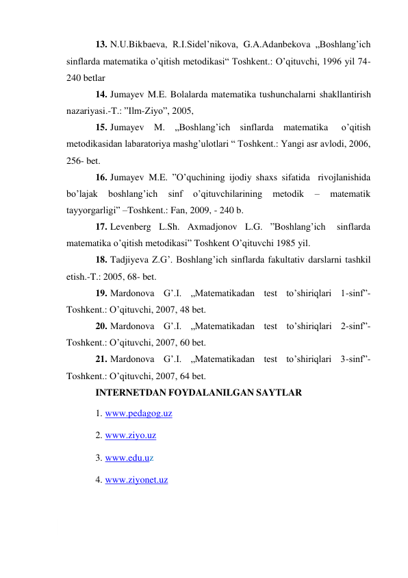  
13. N.U.Bikbaeva, R.I.Sidel’nikova, G.A.Adanbekova „Boshlang’ich 
sinflarda matematika o’qitish metodikasi“ Toshkent.: O’qituvchi, 1996 yil 74-
240 betlar 
14. Jumayev M.E. Bolalarda matematika tushunchalarni shakllantirish 
nazariyasi.-T.: ”Ilm-Ziyo”, 2005, 
15. Jumayev M. „Boshlang’ich sinflarda matematika 
o’qitish 
metodikasidan labaratoriya mashg’ulotlari “ Toshkent.: Yangi asr avlodi, 2006, 
256- bet. 
16. Jumayev M.E. ”O’quchining ijodiy shaxs sifatida rivojlanishida 
bo’lajak 
boshlang’ich 
sinf 
o’qituvchilarining 
metodik 
– 
matematik 
tayyorgarligi” – Toshkent.: Fan, 2009, - 240 b. 
17. Levenberg L.Sh. Axmadjonov L.G. ”Boshlang’ich 
sinflarda 
matematika o’qitish metodikasi” Toshkent O’qituvchi 1985 yil. 
18. Tadjiyeva Z.G’. Boshlang’ich sinflarda fakultativ darslarni tashkil 
etish.-T.: 2005, 68- bet. 
19. Mardonova G’.I. „Matematikadan test to’shiriqlari 1-sinf”- 
Toshkent.: O’qituvchi, 2007, 48 bet. 
20. Mardonova G’.I. „Matematikadan test to’shiriqlari 2-sinf”- 
Toshkent.: O’qituvchi, 2007, 60 bet. 
21. Mardonova G’.I. „Matematikadan test to’shiriqlari 3-sinf”- 
Toshkent.: O’qituvchi, 2007, 64 bet. 
INTERNETDAN FOYDALANILGAN SAYTLAR 
1. www.pedagog.uz 
2. www.ziyo.uz 
3. www.edu.uz 
4. www.ziyonet.uz 
 
