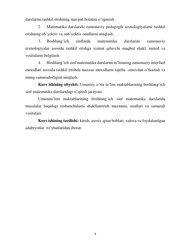 4 
darslarini tashkil etishning mavjud holatini o’rganish . 
2. 
Matematika darslarida zamonaviy pedagogik texnologiyalarni tashkil 
etishning ob’yektiv va sub’yektiv omillarni aniqlash . 
3. 
Boshlang’ich 
sinflarda 
matematika 
darslarini 
zamonaviy 
texnologiyalar asosida tashkil etishga xizmat qiluvchi maqbul shakl, metod va 
vositalarni belgilash. 
4. 
Boshlang’ich sinf matematika darslarini ta’limning zamonaziy interfaol 
metodlari asosida tashkil etishda maxsus metodlarni tajriba -sinovdan o’tkazish va 
uning samaradorligini aniqlash. 
Kurs ishining obyekti: Umumiy o’rta ta’lim maktablarining boshlang`ich 
sinf matematika darslaridagi o’qitish jarayoni. 
Umumta’lim maktablarining boshlang`ich sinf matematika darslarida 
masalalar haqidagi tushunchalarni shakllantirish mazmuni, usullari va samarali 
vositalari. 
Kurs ishining tuzilishi: kirish, asosiy qism boblari, xulosa va foydalanilgan 
adabiyotlar ro’yhatlaridan iborat. 
 
 
