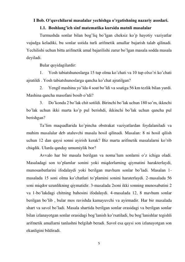 5 
I Bob. O’quvchilarni masalalar yechishga o’rgatishning nazariy asoslari. 
1.1. Boshlang’ich sinf matematika kursida matnli masalalar 
Turmushda sonlar bilan bog’liq bo’lgan cheksiz ko’p hayotiy vaziyatlar 
vujudga keladiki, bu sonlar ustida turli arifmetik amallar bajarish talab qilinadi. 
Yechilishi uchun bitta arifmеtik amal bajarilishi zarur bo’lgan masala sоdda masala 
dеyiladi. 
Bular quyidagilardir: 
1. 
Yosh tabiatshunoslarga 15 tup olma ko’chati va 10 tup olxo’ri ko’chati 
ajratildi . Yosh tabiatshunoslarga qancha ko’chat ajratilgan? 
2. 
Yengil mashina yo’lda 4 soat bo’ldi va soatiga 56 km tezlik bilan yurdi. 
Mashina qancha masofani bosib o’tdi? 
3. 
Do’konda 2 bo’lak chit sotildi. Birinchi bo’lak uchun 180 so’m, ikknchi 
bo’lak uchun ikki marta ko’p pul berishdi, ikkinchi bo’lak uchun qancha pul 
berishgan? 
Ta’lim maqsadlarida ko’pincha obstrakat vaziyatlardan foydalaniladi va 
muhim masalalar deb ataluvchi masala hosil qilinadi. Masalan: 8 ni hosil qilish 
uchun 12 dan qaysi sonni ayirish kerak? Biz marta arifmetik masalalarni ko’rib 
chiqdik. Ularda qanday umumiylik bor? 
Avvalo har bir masala berilgan va noma’lum sonlarni o’z ichiga oladi. 
Masaladagi son to’plamlar sonini yoki miqdorlarning qiymatini harakterlaydi, 
munosasbatlarini ifodalaydi yoki berilgan mavhum sonlar bo’ladi. Masalan 1- 
masalada 15 soni olma ko’chatlari to’plamini sonini haraterlaydi. 2-masalada 56 
soni miqdor uzunlikning qiymatidir. 3-masalada 2soni ikki sonning munosabatini 2 
va 1-bo’lakdagi chitning bahosini ifodalaydi. 4-masalada 12, 8 mavhum sonlar 
berilgan bo’lib , bular mos ravishda kamayuvchi va ayirmadir. Har bir masalada 
shart va savol bo’ladi. Masala shartida berilgan sonlar orasidagi va berilgan sonlar 
bilan izlanayotgan sonlar orasidagi bog’lanish ko’rsatiladi, bu bog’lanishlar tegishli 
arifmetik amallarni tanlashni belgilab beradi. Savol esa qaysi son izlanayotgan son 
ekanligini bildiradi. 
