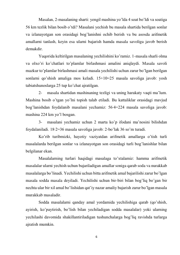 6 
Masalan, 2-masalaning sharti: yengil mashina yo’lda 4 soat bo’ldi va soatiga 
56 km tezlik bilan bosib o’tdi? Masalani yechish bu masala shartida berilgan sonlar 
va izlanayotgan son orasidagi bog’lanishni ochib berish va bu asosda arifmetik 
amallarni tanlash, keyin esa ularni bajarish hamda masala savoliga javob berish 
demakdir. 
Yuqorida keltirilgan masalaning yechilishini ko’ramiz. 1-masala sharli olma 
va olxo’ri ko’chatlari to’plamlar birlashmasi amalini aniqlaydi. Masala savoli 
mazkur to’plamlar birlashmasi amali masala yechilishi uchun zarur bo’lgan berilgan 
sonlarni qo’shish amaliga mos keladi. 15+10=25 masala savoliga javob: yosh 
tabiatshunoslarga 25 tup ko’chat ajratilgan. 
2- 
masala shartidan mashinaning tezligi va uning harakaty vaqti ma’lum. 
Mashina bosib o’tgan yo’lni topish talab etiladi. Bu kattaliklar orasidagi mavjud 
bog’lanishdan foydalanib masalani yechamiz: 56∙4=224 masala savoliga javob: 
mashina 224 km yo’l bosgan. 
3- 
masalani yechamiz uchun 2 marta ko’p ifodani ma’nosini bilishdan 
foydalaniladi. 18∙2=36 masala savoliga javob: 2-bo’lak 36 so’m turadi. 
Ko’rib turibmizki, hayotiy vaziyatdan arifmetik amallarga o’tish turli 
masalalarda berilgan sonlar va izlanayotgan son orasidagi turli bog’lanishlar bilan 
belgilanar ekan. 
Masalalarning turlari haqidagi masalaga to’xtalamiz: hamma arifmetik 
masalalar ularni yechish uchun bajariladigan amallar soniga qarab soda va nurakkab 
masalalarga bo’linadi. Yechilishi uchun bitta arifmetik amal bajarilishi zarur bo’lgan 
masala sodda masala deyiladi. Yechilishi uchun bir-biri bilan bog’liq bo’gan bir 
nechta ular bir xil amal bo’lishidan qat’iy nazar amaliy bajarish zarur bo’lgan masala 
murakkab masaladir. 
Sodda masalalarni qanday amal yordamida yechilishiga qarab (qo’shish, 
ayirish, ko’paytirish, bo’lish bilan yechiladigan sodda masalalar) yoki ularning 
yechilashi davomida shakillantiriladigan tushunchalarga bog’liq ravishda turlarga 
ajratish mumkin. 
