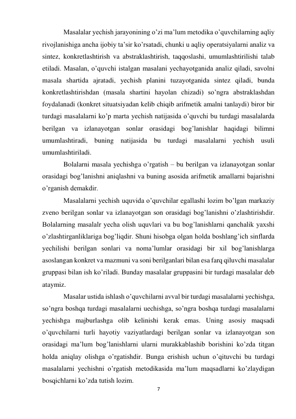 7 
Masalalar yechish jarayonining o’zi ma’lum metodika o’quvchilarning aqliy 
rivojlanishiga ancha ijobiy ta’sir ko’rsatadi, chunki u aqliy operatsiyalarni analiz va 
sintez, konkretlashtirish va abstraklashtirish, taqqoslashi, umumlashtirilishi talab 
etiladi. Masalan, o’quvchi istalgan masalani yechayotganida analiz qiladi, savolni 
masala shartida ajratadi, yechish planini tuzayotganida sintez qiladi, bunda 
konkretlashtirishdan (masala shartini hayolan chizadi) so’ngra abstraklashdan 
foydalanadi (konkret situatsiyadan kelib chiqib arifmetik amalni tanlaydi) biror bir 
turdagi masalalarni ko’p marta yechish natijasida o’quvchi bu turdagi masalalarda 
berilgan va izlanayotgan sonlar orasidagi bog’lanishlar haqidagi bilimni 
umumlashtiradi, buning natijasida bu turdagi masalalarni yechish usuli 
umumlashtiriladi. 
Bolalarni masala yechishga o’rgatish – bu berilgan va izlanayotgan sonlar 
orasidagi bog’lanishni aniqlashni va buning asosida arifmetik amallarni bajarishni 
o’rganish demakdir. 
Masalalarni yechish uquvida o’quvchilar egallashi lozim bo’lgan markaziy 
zveno berilgan sonlar va izlanayotgan son orasidagi bog’lanishni o’zlashtirishdir. 
Bolalarning masalalr yecha olish uquvlari va bu bog’lanishlarni qanchalik yaxshi 
o’zlashtirganliklariga bog’liqdir. Shuni hisobga olgan holda boshlang’ich sinflarda 
yechilishi berilgan sonlari va noma’lumlar orasidagi bir xil bog’lanishlarga 
asoslangan konkret va mazmuni va soni berilganlari bilan esa farq qiluvchi masalalar 
gruppasi bilan ish ko’riladi. Bunday masalalar gruppasini bir turdagi masalalar deb 
ataymiz. 
Masalar ustida ishlash o’quvchilarni avval bir turdagi masalalarni yechishga, 
so’ngra boshqa turdagi masalalarni uechishga, so’ngra boshqa turdagi masalalarni 
yechishga majburlashga olib kelinishi kerak emas. Uning asosiy maqsadi 
o’quvchilarni turli hayotiy vaziyatlardagi berilgan sonlar va izlanayotgan son 
orasidagi ma’lum bog’lanishlarni ularni murakkablashib borishini ko’zda titgan 
holda aniqlay olishga o’rgatishdir. Bunga erishish uchun o’qituvchi bu turdagi 
masalalarni yechishni o’rgatish metodikasida ma’lum maqsadlarni ko’zlaydigan 
bosqichlarni ko’zda tutish lozim. 
