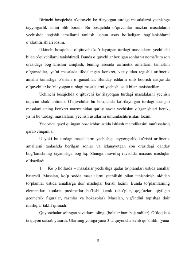 8 
Birinchi bosqichda o’qituvchi ko’rilayotgan turdagi masalalarni yechishga 
tayyorgarlik ishini olib boradi. Bu bosqichda o’quvchilar mazkur masalalarni 
yechishda tegishli amallarni tanlash uchun asos bo’ladigan bog’lanishlarni 
o’zlashtirishlari lozim. 
Ikkinchi bosqichda o’qituvchi ko’rilayotgan turdagi masalalarni yechilishi 
bilan o’quvchilarni tanishtiradi. Bunda o’quvchilar berilgan sonlar va noma’lum son 
orasidagi bog’lanishni aniqlash, buning asosida arifmetik amallarni tanlashni 
o’rganadilar, ya’ni masalada ifodalangan konkret, vaziyatdan tegishli arifmetik 
amalni tanlashga o’tishni o’rganadilar. Bunday ishlarni olib boorish natijasida 
o’quvchilar ko’rilayotgan turdagi masalalarni yechish usuli bilan tanishadilar. 
Uchinchi bosqichda o’qituvchi ko’rilayotgan turdagi masalalarni yechish 
uquvini shakllantiradi. O’quvchilar bu bosqichda ko’rilayotgan turdagi istalgan 
masalani uning konkret mazmunidan qat’iy nazar yechishni o’rganishlari kerak, 
ya’ni bu turdagi masalalarni yechish usullarini umumlashtirishlari lozim. 
Yuqorida qayd qilingan bosqichlar ustida ishlash metodikasini mufassalroq 
qarab chiqamiz. 
U yoki bu turdagi masalalarni yechishga tayyorgarlik ko’rishi arifmetik 
amallarni tanlashda berilgan sonlar va izlanayotgan son orasidagi qanday 
bog’lanishning tayanishga bog’liq. Shunga muvofiq ravishda maxsus mashqlar 
o’tkaziladi. 
1. 
Ko’p hollarda – masalalar yechishga qadar to’plamlari ustida amallar 
bajaradi. Masalan, ko’p sodda masalalarni yechilishi bilan tanishtirish oldidan 
to’plamlar ustida amallarga doir mashqlar berish lozim. Bunda to’plamlarning 
elementlari konkret predmetlar bo’lishi kerak (cho’plar, qog’ozlar, qiyilgan 
geometrik figuralar, rasmlar va hokazolar). Masalan, yig’indini topishga doir 
mashqlar taklif qilinadi. 
Quyonchalar solingan savatlarni oling. (bolalar buni bajaradilar). O’tloqda 4 
ta quyon sakrab yurardi. Ularning yoniga yana 3 ta quyoncha kelib qo’shildi. (yana 
