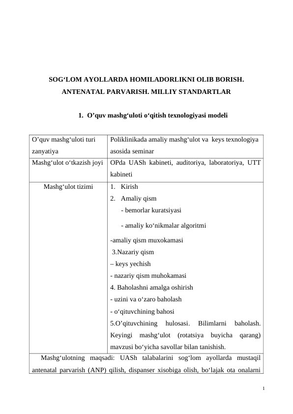 SOG‘LOM AYOLLARDA HOMILADORLIKNI OLIB BORISH.
ANTENATAL PARVARISH. MILLIY STANDARTLAR
1. O’quv mashg‘uloti o‘qitish texnologiyasi modeli
O’quv mashg‘uloti turi 
zanyatiya
Poliklinikada amaliy mashg‘ulot va  keys texnologiya 
asosida seminar 
Mashg‘ulot o‘tkazish joyi
OPda UASh kabineti, auditoriya, laboratoriya, UTT
kabineti
Mashg‘ulot tizimi 
1. Kirish 
2. Amaliy qism
- bemorlar kuratsiyasi
- amaliy ko‘nikmalar algoritmi
-amaliy qism muxokamasi
 3.Nazariy qism 
– keys yechish
- nazariy qism muhokamasi
4. Baholashni amalga oshirish
- uzini va o‘zaro baholash
- o‘qituvchining bahosi
5.O’qituvchining  hulosasi.
 Bilimlarni  baholash.
Keyingi  mashg‘ulot  (rotatsiya  buyicha  qarang)
mavzusi bo‘yicha savollar bilan tanishish.
Mashg‘ulotning  maqsadi:  UASh  talabalarini  sog‘lom  ayollarda  mustaqil
antenatal parvarish (ANP) qilish, dispanser xisobiga olish, bo‘lajak ota onalarni
1
