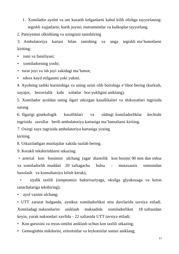 1. Xomilador ayolni va uni kuzatib kelganlarni kabul kilib olishga tayyorlaning:
tegishli xujjatlarni; kurik joyini; instrumentlar va kulkoplar tayyorlang.
2. Patsiyentni olkishlang va uzingizni tanishtiring
3.  Ambulatoriya   kartasi   bilan   tanishing   va   unga   tegishli ma’lumotlarni
kiriting: 
•    ismi va familiyasi;
•    xomiladorning yoshi; 
•   turar joyi va ish joyi xakidagi ma’lumot; 
•    nikox kayd etilganmi yoki yukmi.
4. Ayolning tashki kurinishiga va uning uzini olib borishiga e’tibor bering (kurkish,
xayajoi,    bezovtalik    kabi    xolatlar   bor-yukligini aniklang).
5. Xomilador ayoldan uning ilgari utkizgan kasallikalari va shikoyatlari tugrisida
surang
6. Ilgarigi ginekologik    kasalliklari    va    oldingi komiladorliklar   kechishi
tugrisida   savollar   berib ambulatoriya kartasiga ma’lumotlarni kiriting.
7. Oxirgi xayz tugrisida ambulatoriya kartasiga yozing
kiriting.
8. Utkaziladigan muolajalar xakida suzlab bering.
9. Kerakli tekshirishlarni utkazing:
 •  arterial   kon   bosimini   ulchang  (agar  diastolik   kon bosimi 90 mm dan oshsa
va xomiladorlik muddati  20 xaftagacha   bulsa   -   mutaxassis   tomonidan
baxolash   va konsultatsiya kilish kerak);
 •    siydik  taxlili  (simptomsiz  bakteriuriyaga,  oksilga  glyukozaga  va  keton
tanachalariga tekshiring); 
•    ayol vaznni ulchang;
• UTT  zarurat  bulganda,  ayniksa  xomiladorlikni  erta  davrlarida  tavsiya  etiladi.
Xomiladagi nuksonlarini    aniklash    maksadida    xomiladorlikni    18 xaftasidan
keyin, yurak nuksonlari xavfida - 22 xaftasida UTT tavsiya etiladi; 
•   Kon guruxini va rezus-omilni aniklash uchun kon taxlili utkazing;
•   Gemoglobin mikdorini, eritrotsitlar va leykotsitlar sonini aniklang;
11
