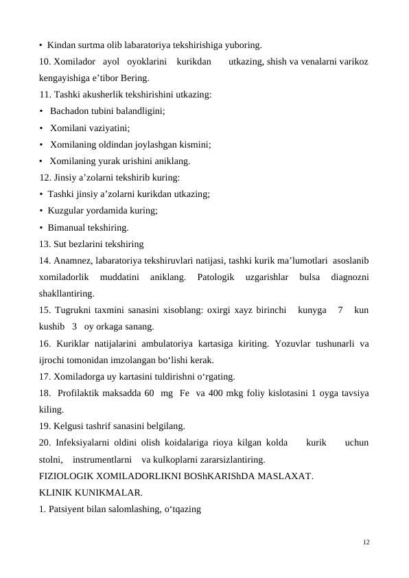 •  Kindan surtma olib labaratoriya tekshirishiga yuboring.
10. Xomilador   ayol   oyoklarini    kurikdan       utkazing, shish va venalarni varikoz
kengayishiga e’tibor Bering.
11. Tashki akusherlik tekshirishini utkazing: 
•   Bachadon tubini balandligini; 
•   Xomilani vaziyatini;
•   Xomilaning oldindan joylashgan kismini;
•   Xomilaning yurak urishini aniklang.
12. Jinsiy a’zolarni tekshirib kuring: 
•  Tashki jinsiy a’zolarni kurikdan utkazing; 
•  Kuzgular yordamida kuring; 
•  Bimanual tekshiring.
13. Sut bezlarini tekshiring
14. Anamnez, labaratoriya tekshiruvlari natijasi, tashki kurik ma’lumotlari  asoslanib
xomiladorlik  muddatini  aniklang.  Patologik  uzgarishlar  bulsa  diagnozni
shakllantiring.
15. Tugrukni taxmini sanasini xisoblang: oxirgi xayz birinchi   kunyga   7   kun
kushib   3   oy orkaga sanang.
16. Kuriklar  natijalarini  ambulatoriya kartasiga  kiriting. Yozuvlar  tushunarli  va
ijrochi tomonidan imzolangan bo‘lishi kerak.
17. Xomiladorga uy kartasini tuldirishni o‘rgating.
18.  Profilaktik maksadda 60  mg  Fe  va 400 mkg foliy kislotasini 1 oyga tavsiya
kiling.
19. Kelgusi tashrif sanasini belgilang.
20. Infeksiyalarni oldini olish koidalariga rioya kilgan kolda    kurik    uchun
stolni,    instrumentlarni    va kulkoplarni zararsizlantiring.
FIZIOLOGIK XOMILADORLIKNI BOShKARIShDA MASLAXAT. 
KLINIK KUNIKMALAR.
1. Patsiyent bilan salomlashing, o‘tqazing
12

