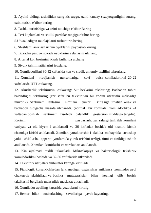 2. Ayolni oldingi tashrifidan sung xis tuygu, uzini kanday sezayotganligini surang,
uzini tutishi e’tibor bering
3. Tashki kurinishiga va uzini tutishiga e’tibor Bering
4. Teri koplamlari va shillik pardalar rangiga e’tibor bering.
5.Utkaziladigan muolajalarni tushuntirib bering.
6. Shishlarni aniklash uchun oyoklarini paypaslab kuring.
7. Tizzadan pastrok soxada oyoklarini aylanasini ulchang.
8. Arterial kon bosimini ikkala kullarida ulchang
9. Siydik tahlili natijalarini izoxlang.
10. Xomiladorlikni 30-32 xaftasida kon va siydik umumiy taxlilini takrorlang.
11. Xomilani   rivojlanish   nuksonlariga   xavf   bulsa xomiladorlikni 20-22
xaftalarida UTT o‘tkazing.
12. Akusherlik tekshiruvini  o‘tkazing: Sut bezlarini tekshiring; Bachadon tubini
balandligini  tekshiring  (xar  safar  bu  tekshiruvni  bir  xodim  utkazishi  maksadga
muvofik). Santimetr   lentasini    simfizni    yukori    kirrasiga urnatish kerak va
bachadon tubigacha masofa ulchanadi. (normal  bir xomilali  xomiladorlikda 24
xaftadan boshlab    santimetr   xisobida   balandlik    gestatsion muddatga tengdir).
Korinni                                            paypaslash: xar safargi tashrifda xomilani
vaziyati  va old kiyem i  aniklanadi  va 36 kxftadan boshlab old kismini  kichik
chanokga kirishi aniklanadi. Xomilani yurak urishi: 1  dakika  mobaynida  stetoskop
yoki   «Malыsh»  apparati yordamida yurak urishini tezligi, ritmi va tinikligi eshitib
aniklanadi. Xomilani kimirlashi va xarakatlari aniklanadi.
13.  Kin  ajralmasi  taxlili  utkaziladi.  Mikroskopiya  va  bakteriologik  tekshiruv
xomiladorlikni boshida va 32-36 xaftalarida utkaziladi.
14. Tekshiruv natijalari ambulator kartaga kiritiladi.
15. Fiziologik kursatkichlardan farklanadigan uzgarishlar aniklansa  xomilador ayol
chukurrok tekshiriladi va boshka   mutaxassislar   bilan   keyingi   olib   borish
taktikasini belgilash maksadida maslaxat utkaziladi.
16. Xomilador ayoliing kartasida yozuvlarni kiritiig.
17. Bemor   bilan    suxbatlashing,   savollariga    javob kaytaring.
13
